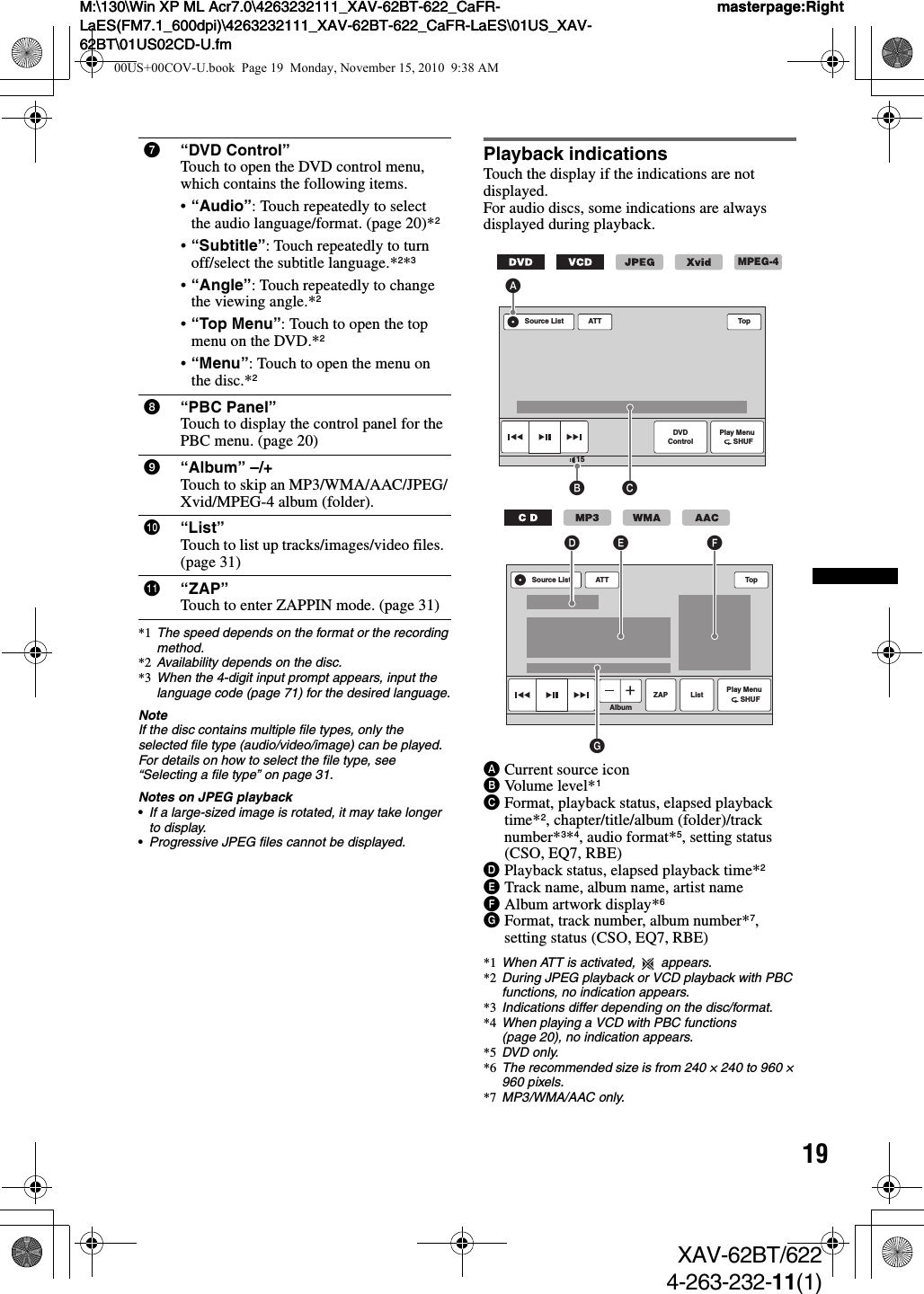 19M:\130\Win XP ML Acr7.0\4263232111_XAV-62BT-622_CaFR-LaES(FM7.1_600dpi)\4263232111_XAV-62BT-622_CaFR-LaES\01US_XAV-62BT\01US02CD-U.fmmasterpage:RightM:\130\Win XP ML Acr7.0\4263232111_XAV-62BT-622_CaFR-LaES(FM7.1_600dpi)\4263232111_XAV-62BT-622_CaFR-LaES\01US_XAV-62BT\01US02CD-U.fmmasterpage:RightXAV-62BT/6224-263-232-11(1)*1 The speed depends on the format or the recording method.*2 Availability depends on the disc.*3 When the 4-digit input prompt appears, input the language code (page 71) for the desired language.NoteIf the disc contains multiple file types, only the selected file type (audio/video/image) can be played. For details on how to select the file type, see “Selecting a file type” on page 31.Notes on JPEG playback•If a large-sized image is rotated, it may take longer to display.•Progressive JPEG files cannot be displayed.Playback indicationsTouch the display if the indications are not displayed.For audio discs, some indications are always displayed during playback.ACurrent source iconBVolume level*1CFormat, playback status, elapsed playback time*2, chapter/title/album (folder)/track number*3*4, audio format*5, setting status (CSO, EQ7, RBE)DPlayback status, elapsed playback time*2ETrack name, album name, artist nameFAlbum artwork display*6GFormat, track number, album number*7, setting status (CSO, EQ7, RBE)*1 When ATT is activated,   appears.*2 During JPEG playback or VCD playback with PBC functions, no indication appears.*3 Indications differ depending on the disc/format.*4 When playing a VCD with PBC functions (page 20), no indication appears.*5 DVD only.*6 The recommended size is from 240 × 240 to 960 × 960 pixels.*7 MP3/WMA/AAC only.7“DVD Control”Touch to open the DVD control menu, which contains the following items.•“Audio”: Touch repeatedly to select the audio language/format. (page 20)*2•“Subtitle”: Touch repeatedly to turn off/select the subtitle language.*2*3•“Angle”: Touch repeatedly to change the viewing angle.*2•“Top Menu”: Touch to open the top menu on the DVD.*2•“Menu”: Touch to open the menu on the disc.*28“PBC Panel”Touch to display the control panel for the PBC menu. (page 20)9“Album” –/+Touch to skip an MP3/WMA/AAC/JPEG/Xvid/MPEG-4 album (folder).0“List”Touch to list up tracks/images/video files. (page 31)qa “ZAP”Touch to enter ZAPPIN mode. (page 31)ATT Top15Play Menu      SHUFDVDControlSource ListB CAMPEG-4ATTAlbumTopPlay Menu      SHUFListSource ListGD E FZAP00US+00COV-U.book  Page 19  Monday, November 15, 2010  9:38 AM