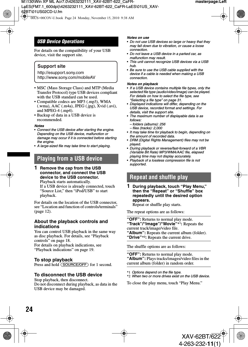 24M:\130\Win XP ML Acr7.0\4263232111_XAV-62BT-622_CaFR-LaES(FM7.1_600dpi)\4263232111_XAV-62BT-622_CaFR-LaES\01US_XAV-62BT\01US02CD-U.fmmasterpage:LeftXAV-62BT/6224-263-232-11(1)USB Device OperationsFor details on the compatibility of your USB device, visit the support site.• MSC (Mass Storage Class) and MTP (Media Transfer Protocol) type USB devices compliant with the USB standard can be used.• Compatible codecs are MP3 (.mp3), WMA (.wma), AAC (.m4a), JPEG (.jpg), Xvid (.avi), and MPEG-4 (.mp4).• Backup of data in a USB device is recommended.Notes•Connect the USB device after starting the engine.Depending on the USB device, malfunction or damage may occur if it is connected before starting the engine.•A large-sized file may take time to start playing.Playing from a USB device1Remove the cap from the USB connector, and connect the USB device to the USB connector.Playback starts automatically.If a USB device is already connected, touch “Source List,” then “iPod/USB” to start playback.For details on the location of the USB connector, see “Location and function of controls/terminals” (page 12).About the playback controls and indicationsYou can control USB playback in the same way as disc playback. For details, see “Playback controls” on page 18.For details on playback indications, see “Playback indications” on page 19.To stop playbackPress and hold (SOURCE/OFF) for 1 second.To disconnect the USB deviceStop playback, then disconnect.Do not disconnect during playback, as data in the USB device may be damaged.Notes on use•Do not use USB devices so large or heavy that they may fall down due to vibration, or cause a loose connection.•Do not leave a USB device in a parked car, as malfunction may result.•This unit cannot recognize USB devices via a USB hub.•Be sure to use the USB cable supplied with the device if a cable is needed when making a USB connection.Notes on playback•If a USB device contains multiple file types, only the selected file type (audio/video/image) can be played. For details on how to select the file type, see “Selecting a file type” on page 31.•Displayed indications will differ, depending on the USB device, recorded format and settings. For details, visit the support site.•The maximum number of displayable data is as follows:– folders (albums): 256– files (tracks): 2,000•It may take time for playback to begin, depending on the amount of recorded data.•DRM (Digital Rights Management) files may not be played.•During playback or reverse/fast-forward of a VBR (Variable Bit Rate) MP3/WMA/AAC file, elapsed playing time may not display accurately.•Playback of a lossless compression file is not supported.Repeat and shuffle play1During playback, touch “Play Menu,” then the “Repeat” or “Shuffle” box repeatedly until the desired option appears.Repeat or shuffle play starts.The repeat options are as follows:The shuffle options are as follows:*1 Options depend on the file type.*2 When two or more drives exist on the USB device.To close the play menu, touch “Play Menu.”Support sitehttp://esupport.sony.comhttp://www.sony.com/mobileAV“OFF”: Returns to normal play mode.“Track”/“Image”/“Movie”*1: Repeats the current track/image/video file.“Album”: Repeats the current album (folder).“Drive”*2: Repeats the current drive. “OFF”: Returns to normal play mode.“Album”: Plays tracks/images/video files in the current album (folder) in random order.00US+00COV-U.book  Page 24  Monday, November 15, 2010  9:38 AM
