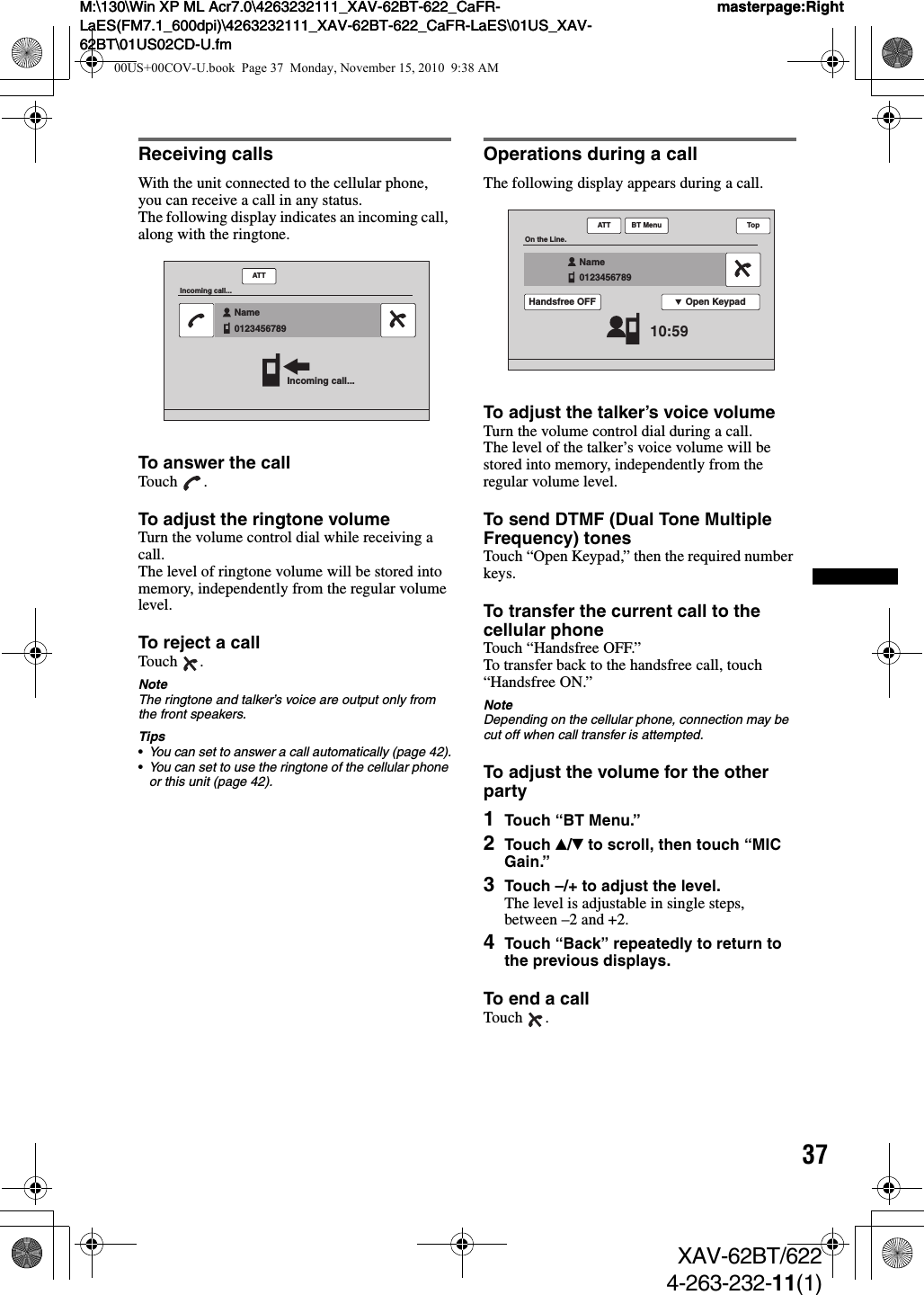 37M:\130\Win XP ML Acr7.0\4263232111_XAV-62BT-622_CaFR-LaES(FM7.1_600dpi)\4263232111_XAV-62BT-622_CaFR-LaES\01US_XAV-62BT\01US02CD-U.fmmasterpage:RightM:\130\Win XP ML Acr7.0\4263232111_XAV-62BT-622_CaFR-LaES(FM7.1_600dpi)\4263232111_XAV-62BT-622_CaFR-LaES\01US_XAV-62BT\01US02CD-U.fmmasterpage:RightXAV-62BT/6224-263-232-11(1)Receiving callsWith the unit connected to the cellular phone, you can receive a call in any status.The following display indicates an incoming call, along with the ringtone.To answer the callTouch .To adjust the ringtone volumeTurn the volume control dial while receiving a call.The level of ringtone volume will be stored into memory, independently from the regular volume level.To reject a callTouch .NoteThe ringtone and talker’s voice are output only from the front speakers.Tips•You can set to answer a call automatically (page 42).•You can set to use the ringtone of the cellular phone or this unit (page 42).Operations during a callThe following display appears during a call.To adjust the talker’s voice volumeTurn the volume control dial during a call.The level of the talker’s voice volume will be stored into memory, independently from the regular volume level.To send DTMF (Dual Tone Multiple Frequency) tonesTouch “Open Keypad,” then the required number keys.To transfer the current call to the cellular phoneTouch “Handsfree OFF.”To transfer back to the handsfree call, touch “Handsfree ON.”NoteDepending on the cellular phone, connection may be cut off when call transfer is attempted.To adjust the volume for the other party1Touch “BT Menu.”2Touch v/V to scroll, then touch “MIC Gain.”3Touch –/+ to adjust the level.The level is adjustable in single steps, between –2 and +2.4Touch “Back” repeatedly to return to the previous displays.To end a callTouch .ATTIncoming call...Incoming call...Name0123456789  ATTOn the Line.10:59Name0123456789  Open KeypadHandsfree OFFTopBT Menu00US+00COV-U.book  Page 37  Monday, November 15, 2010  9:38 AM