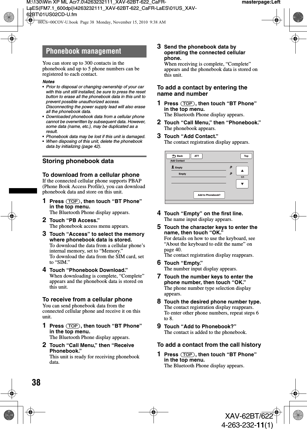 38M:\130\Win XP ML Acr7.0\4263232111_XAV-62BT-622_CaFR-LaES(FM7.1_600dpi)\4263232111_XAV-62BT-622_CaFR-LaES\01US_XAV-62BT\01US02CD-U.fmmasterpage:LeftXAV-62BT/6224-263-232-11(1)Phonebook managementYou can store up to 300 contacts in the phonebook and up to 5 phone numbers can be registered to each contact.Notes•Prior to disposal or changing ownership of your car with this unit still installed, be sure to press the reset button to erase all the phonebook data in this unit to prevent possible unauthorized access. Disconnecting the power supply lead will also erase all the phonebook data.•Downloaded phonebook data from a cellular phone cannot be overwritten by subsequent data. However, some data (name, etc.), may be duplicated as a result.•Phonebook data may be lost if this unit is damaged.•When disposing of this unit, delete the phonebook data by initializing (page 42).Storing phonebook dataTo download from a cellular phoneIf the connected cellular phone supports PBAP (Phone Book Access Profile), you can download phonebook data and store on this unit.1Press (TOP), then touch “BT Phone” in the top menu.The Bluetooth Phone display appears.2Touch “PB Access.”The phonebook access menu appears.3Touch “Access” to select the memory where phonebook data is stored.To download the data from a cellular phone’s internal memory, set to “Memory.”To download the data from the SIM card, set to “SIM.”4Touch “Phonebook Download.”When downloading is complete, “Complete” appears and the phonebook data is stored on this unit.To receive from a cellular phoneYou can send phonebook data from the connected cellular phone and receive it on this unit.1Press (TOP), then touch “BT Phone” in the top menu.The Bluetooth Phone display appears.2Touch “Call Menu,” then “Receive Phonebook.”This unit is ready for receiving phonebook data.3Send the phonebook data by operating the connected cellular phone.When receiving is complete, “Complete” appears and the phonebook data is stored on this unit.To add a contact by entering the name and number1Press (TOP), then touch “BT Phone” in the top menu.The Bluetooth Phone display appears.2Touch “Call Menu,” then “Phonebook.”The phonebook appears.3Touch “Add Contact.”The contact registration display appears.4Touch “Empty” on the first line.The name input display appears.5Touch the character keys to enter the name, then touch “OK.”For details on how to use the keyboard, see “About the keyboard to edit the name” on page 40.The contact registration display reappears.6Touch “Empty.”The number input display appears.7Touch the number keys to enter the phone number, then touch “OK.”The phone number type selection display appears.8Touch the desired phone number type.The contact registration display reappears.To enter other phone numbers, repeat steps 6 to 8.9Touch “Add to Phonebook?”The contact is added to the phonebook.To add a contact from the call history1Press (TOP), then touch “BT Phone” in the top menu.The Bluetooth Phone display appears.ATTBackEmptyEmptyAdd ContactTopAdd to Phonebook?1/100US+00COV-U.book  Page 38  Monday, November 15, 2010  9:38 AM