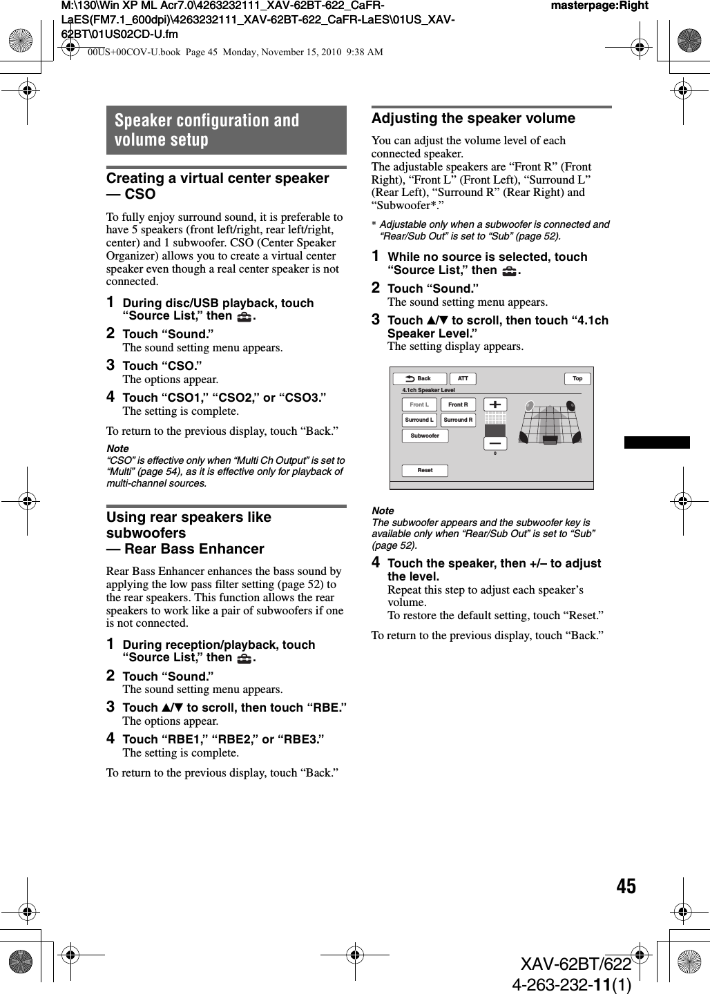 45M:\130\Win XP ML Acr7.0\4263232111_XAV-62BT-622_CaFR-LaES(FM7.1_600dpi)\4263232111_XAV-62BT-622_CaFR-LaES\01US_XAV-62BT\01US02CD-U.fmmasterpage:RightM:\130\Win XP ML Acr7.0\4263232111_XAV-62BT-622_CaFR-LaES(FM7.1_600dpi)\4263232111_XAV-62BT-622_CaFR-LaES\01US_XAV-62BT\01US02CD-U.fmmasterpage:RightXAV-62BT/6224-263-232-11(1)Speaker configuration and volume setupCreating a virtual center speaker — CSOTo fully enjoy surround sound, it is preferable to have 5 speakers (front left/right, rear left/right, center) and 1 subwoofer. CSO (Center Speaker Organizer) allows you to create a virtual center speaker even though a real center speaker is not connected.1During disc/USB playback, touch “Source List,” then  .2Touch “Sound.”The sound setting menu appears.3Touch “CSO.”The options appear.4Touch “CSO1,” “CSO2,” or “CSO3.”The setting is complete.To return to the previous display, touch “Back.”Note“CSO” is effective only when “Multi Ch Output” is set to “Multi” (page 54), as it is effective only for playback of multi-channel sources.Using rear speakers like subwoofers — Rear Bass EnhancerRear Bass Enhancer enhances the bass sound by applying the low pass filter setting (page 52) to the rear speakers. This function allows the rear speakers to work like a pair of subwoofers if one is not connected.1During reception/playback, touch “Source List,” then  .2Touch “Sound.”The sound setting menu appears.3Touch v/V to scroll, then touch “RBE.”The options appear.4Touch “RBE1,” “RBE2,” or “RBE3.”The setting is complete.To return to the previous display, touch “Back.”Adjusting the speaker volumeYou can adjust the volume level of each connected speaker.The adjustable speakers are “Front R” (Front Right), “Front L” (Front Left), “Surround L” (Rear Left), “Surround R” (Rear Right) and “Subwoofer*.”*Adjustable only when a subwoofer is connected and “Rear/Sub Out” is set to “Sub” (page 52).1While no source is selected, touch “Source List,” then  .2Touch “Sound.”The sound setting menu appears.3Touch v/V to scroll, then touch “4.1ch Speaker Level.”The setting display appears.NoteThe subwoofer appears and the subwoofer key is available only when “Rear/Sub Out” is set to “Sub” (page 52).4Touch the speaker, then +/– to adjust the level.Repeat this step to adjust each speaker’s volume.To restore the default setting, touch “Reset.”To return to the previous display, touch “Back.”Front LSurround LSubwooferFront RSurround RATTResetBack4.1ch Speaker LevelTop000US+00COV-U.book  Page 45  Monday, November 15, 2010  9:38 AM