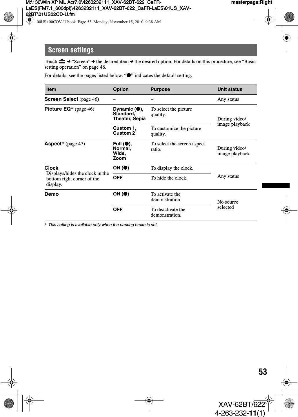 53M:\130\Win XP ML Acr7.0\4263232111_XAV-62BT-622_CaFR-LaES(FM7.1_600dpi)\4263232111_XAV-62BT-622_CaFR-LaES\01US_XAV-62BT\01US02CD-U.fmmasterpage:RightM:\130\Win XP ML Acr7.0\4263232111_XAV-62BT-622_CaFR-LaES(FM7.1_600dpi)\4263232111_XAV-62BT-622_CaFR-LaES\01US_XAV-62BT\01US02CD-U.fmmasterpage:RightXAV-62BT/6224-263-232-11(1)Screen settingsTouch   c “Screen” c the desired item c the desired option. For details on this procedure, see “Basic setting operation” on page 48.For details, see the pages listed below. “z” indicates the default setting.*This setting is available only when the parking brake is set.Item Option Purpose Unit statusScreen Select (page 46) ––Any statusPicture EQ* (page 46) Dynamic (z),Standard, Theater, SepiaTo select the picture quality. During video/image playbackCustom 1, Custom 2 To customize the picture quality.Aspect* (page 47) Full (z),Normal,Wide,ZoomTo select the screen aspect ratio. During video/image playbackClockDisplays/hides the clock in the bottom right corner of the display.ON (z)To display the clock.Any statusOFF To hide the clock.Demo ON (z)To activate the demonstration. No source selectedOFF To deactivate the demonstration.00US+00COV-U.book  Page 53  Monday, November 15, 2010  9:38 AM