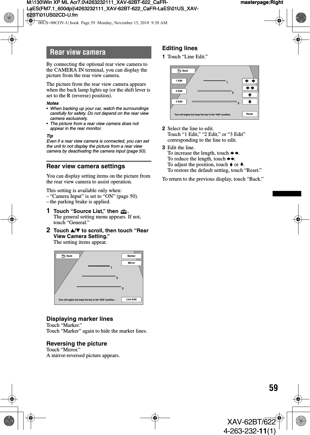 59M:\130\Win XP ML Acr7.0\4263232111_XAV-62BT-622_CaFR-LaES(FM7.1_600dpi)\4263232111_XAV-62BT-622_CaFR-LaES\01US_XAV-62BT\01US02CD-U.fmmasterpage:RightM:\130\Win XP ML Acr7.0\4263232111_XAV-62BT-622_CaFR-LaES(FM7.1_600dpi)\4263232111_XAV-62BT-622_CaFR-LaES\01US_XAV-62BT\01US02CD-U.fmmasterpage:RightXAV-62BT/6224-263-232-11(1)Rear view cameraBy connecting the optional rear view camera to the CAMERA IN terminal, you can display the picture from the rear view camera.The picture from the rear view camera appears when the back lamp lights up (or the shift lever is set to the R (reverse) position).Notes•When backing up your car, watch the surroundings carefully for safety. Do not depend on the rear view camera exclusively.•The picture from a rear view camera does not appear in the rear monitor.TipEven if a rear view camera is connected, you can set the unit to not display the picture from a rear view camera by deactivating the camera input (page 50).Rear view camera settingsYou can display setting items on the picture from the rear view camera to assist operation.This setting is available only when:– “Camera Input” is set to “ON” (page 50).– the parking brake is applied.1Touch “Source List,” then  .The general setting menu appears. If not, touch “General.”2Touch v/V to scroll, then touch “Rear View Camera Setting.”The setting items appear.Displaying marker linesTouch “Marker.”Touch “Marker” again to hide the marker lines.Reversing the pictureTouch “Mirror.”A mirror-reversed picture appears.Editing lines1Touch “Line Edit.”2Select the line to edit.Touch “1 Edit,” “2 Edit,” or “3 Edit” corresponding to the line to edit.3Edit the line.To increase the length, touch B b.To reduce the length, touch bB.To adjust the position, touch V or v.To restore the default setting, touch “Reset.”To return to the previous display, touch “Back.”Line Edit123MarkerMirrorTurn off engine but keep the key in the “IGN” position.Back123BackTurn off engine but keep the key in the “IGN” position.2 Edit3 Edit1 EditReset00US+00COV-U.book  Page 59  Monday, November 15, 2010  9:38 AM