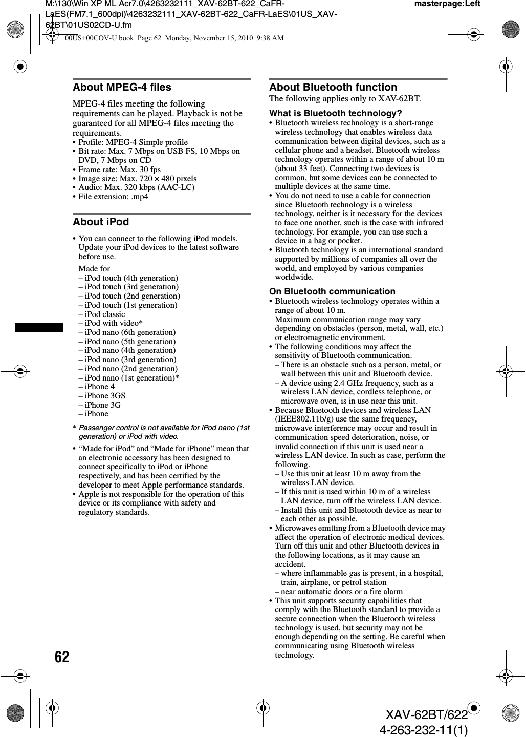 62M:\130\Win XP ML Acr7.0\4263232111_XAV-62BT-622_CaFR-LaES(FM7.1_600dpi)\4263232111_XAV-62BT-622_CaFR-LaES\01US_XAV-62BT\01US02CD-U.fmmasterpage:LeftXAV-62BT/6224-263-232-11(1)About MPEG-4 filesMPEG-4 files meeting the following requirements can be played. Playback is not be guaranteed for all MPEG-4 files meeting the requirements.• Profile: MPEG-4 Simple profile• Bit rate: Max. 7 Mbps on USB FS, 10 Mbps on DVD, 7 Mbps on CD• Frame rate: Max. 30 fps• Image size: Max. 720 × 480 pixels• Audio: Max. 320 kbps (AAC-LC)• File extension: .mp4About iPod• You can connect to the following iPod models. Update your iPod devices to the latest software before use.Made for– iPod touch (4th generation)– iPod touch (3rd generation)– iPod touch (2nd generation)– iPod touch (1st generation)–iPodclassic– iPod with video*– iPod nano (6th generation)– iPod nano (5th generation)– iPod nano (4th generation)– iPod nano (3rd generation)– iPod nano (2nd generation)– iPod nano (1st generation)*– iPhone 4– iPhone 3GS– iPhone 3G– iPhone*Passenger control is not available for iPod nano (1st generation) or iPod with video.• “Made for iPod” and “Made for iPhone” mean that an electronic accessory has been designed to connect specifically to iPod or iPhone respectively, and has been certified by the developer to meet Apple performance standards.• Apple is not responsible for the operation of this device or its compliance with safety and regulatory standards.About Bluetooth functionThe following applies only to XAV-62BT.What is Bluetooth technology?• Bluetooth wireless technology is a short-range wireless technology that enables wireless data communication between digital devices, such as a cellular phone and a headset. Bluetooth wireless technology operates within a range of about 10 m (about 33 feet). Connecting two devices is common, but some devices can be connected to multiple devices at the same time.• You do not need to use a cable for connection since Bluetooth technology is a wireless technology, neither is it necessary for the devices to face one another, such is the case with infrared technology. For example, you can use such a device in a bag or pocket.• Bluetooth technology is an international standard supported by millions of companies all over the world, and employed by various companies worldwide.On Bluetooth communication• Bluetooth wireless technology operates within a range of about 10 m. Maximum communication range may vary depending on obstacles (person, metal, wall, etc.) or electromagnetic environment.• The following conditions may affect the sensitivity of Bluetooth communication.– There is an obstacle such as a person, metal, or wall between this unit and Bluetooth device.– A device using 2.4 GHz frequency, such as a wireless LAN device, cordless telephone, or microwave oven, is in use near this unit.• Because Bluetooth devices and wireless LAN (IEEE802.11b/g) use the same frequency, microwave interference may occur and result in communication speed deterioration, noise, or invalid connection if this unit is used near a wireless LAN device. In such as case, perform the following.– Use this unit at least 10 m away from the wireless LAN device.– If this unit is used within 10 m of a wireless LAN device, turn off the wireless LAN device.– Install this unit and Bluetooth device as near to each other as possible.• Microwaves emitting from a Bluetooth device may affect the operation of electronic medical devices. Turn off this unit and other Bluetooth devices in the following locations, as it may cause an accident.– where inflammable gas is present, in a hospital, train, airplane, or petrol station– near automatic doors or a fire alarm• This unit supports security capabilities that comply with the Bluetooth standard to provide a secure connection when the Bluetooth wireless technology is used, but security may not be enough depending on the setting. Be careful when communicating using Bluetooth wireless technology.00US+00COV-U.book  Page 62  Monday, November 15, 2010  9:38 AM