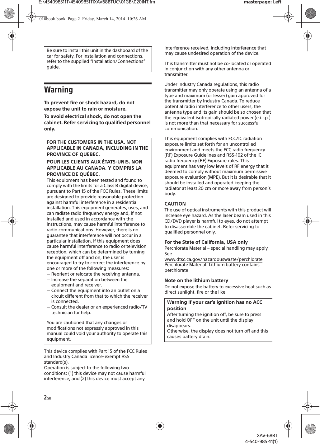 2GBE:\4540985111\4540985111XAV68BTUC\01GB\020INT.fm masterpage: LeftXAV-68BT4-540-985-11(1)WarningTo prevent fire or shock hazard, do not expose the unit to rain or moisture.To avoid electrical shock, do not open the cabinet. Refer servicing to qualified personnel only.This device complies with Part 15 of the FCC Rules and Industry Canada licence-exempt RSS standard(s).Operation is subject to the following two conditions: (1) this device may not cause harmful interference, and (2) this device must accept any interference received, including interference that may cause undesired operation of the device.This transmitter must not be co-located or operated in conjunction with any other antenna or transmitter.Under Industry Canada regulations, this radio transmitter may only operate using an antenna of a type and maximum (or lesser) gain approved for the transmitter by Industry Canada. To reduce potential radio interference to other users, the antenna type and its gain should be so chosen that the equivalent isotropically radiated power (e.i.r.p.) is not more than that necessary for successful communication.This equipment complies with FCC/IC radiation exposure limits set forth for an uncontrolled environment and meets the FCC radio frequency (RF) Exposure Guidelines and RSS-102 of the IC radio frequency (RF) Exposure rules. This equipment has very low levels of RF energy that it deemed to comply without maximum permissive exposure evaluation (MPE). But it is desirable that it should be installed and operated keeping the radiator at least 20 cm or more away from person’s body.CAUTIONThe use of optical instruments with this product will increase eye hazard. As the laser beam used in this CD/DVD player is harmful to eyes, do not attempt to disassemble the cabinet. Refer servicing to qualified personnel only.For the State of California, USA onlyPerchlorate Material – special handling may apply, Seewww.dtsc.ca.gov/hazardouswaste/perchloratePerchlorate Material: Lithium battery contains perchlorateNote on the lithium batteryDo not expose the battery to excessive heat such as direct sunlight, fire or the like.Be sure to install this unit in the dashboard of the car for safety. For installation and connections, refer to the supplied “Installation/Connections” guide.FOR THE CUSTOMERS IN THE USA. NOT APPLICABLE IN CANADA, INCLUDING IN THE PROVINCE OF QUEBEC.POUR LES CLIENTS AUX ÉTATS-UNIS. NON APPLICABLE AU CANADA, Y COMPRIS LA PROVINCE DE QUÉBEC.This equipment has been tested and found to comply with the limits for a Class B digital device, pursuant to Part 15 of the FCC Rules. These limits are designed to provide reasonable protection against harmful interference in a residential installation. This equipment generates, uses, and can radiate radio frequency energy and, if not installed and used in accordance with the instructions, may cause harmful interference to radio communications. However, there is no guarantee that interference will not occur in a particular installation. If this equipment does cause harmful interference to radio or television reception, which can be determined by turning the equipment off and on, the user is encouraged to try to correct the interference by one or more of the following measures:ˋReorient or relocate the receiving antenna.ˋIncrease the separation between the equipment and receiver.ˋConnect the equipment into an outlet on a circuit different from that to which the receiver is connected.ˋConsult the dealer or an experienced radio/TV technician for help.You are cautioned that any changes or modifications not expressly approved in this manual could void your authority to operate this equipment.Warning if your car’s ignition has no ACC positionAfter turning the ignition off, be sure to press and hold OFF on the unit until the display disappears.Otherwise, the display does not turn off and this causes battery drain.010book.book  Page 2  Friday, March 14, 2014  10:26 AM