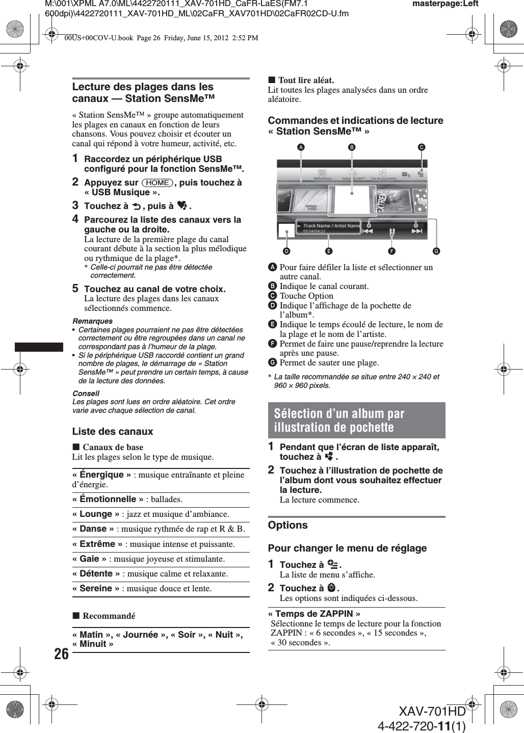 26M:\001\XPML A7.0\ML\4422720111_XAV-701HD_CaFR-LaES(FM7.1 600dpi)\4422720111_XAV-701HD_ML\02CaFR_XAV701HD\02CaFR02CD-U.fmmasterpage:LeftXAV-701HD4-422-720-11(1)Lecture des plages dans les canaux — Station SensMe™« Station SensMe™ » groupe automatiquement les plages en canaux en fonction de leurs chansons. Vous pouvez choisir et écouter un canal qui répond à votre humeur, activité, etc.1Raccordez un périphérique USB configuré pour la fonction SensMe™.2Appuyez sur (HOME), puis touchez à « USB Musique ».3Touchez à  , puis à  .4Parcourez la liste des canaux vers la gauche ou la droite.La lecture de la première plage du canal courant débute à la section la plus mélodique ou rythmique de la plage*.*Celle-ci pourrait ne pas être détectée correctement.5Touchez au canal de votre choix.La lecture des plages dans les canaux sélectionnés commence.Remarques•Certaines plages pourraient ne pas être détectées correctement ou être regroupées dans un canal ne correspondant pas à l’humeur de la plage.•Si le périphérique USB raccordé contient un grand nombre de plages, le démarrage de « Station SensMe™ » peut prendre un certain temps, à cause de la lecture des données.ConseilLes plages sont lues en ordre aléatoire. Cet ordre varie avec chaque sélection de canal.Liste des canauxxCanaux de baseLit les plages selon le type de musique.xRecommandéxTout lire aléat.Lit toutes les plages analysées dans un ordre aléatoire.Commandes et indications de lecture « Station SensMe™ »APour faire défiler la liste et sélectionner un autre canal.BIndique le canal courant.CTouche OptionDIndique l’affichage de la pochette de l’album*.EIndique le temps écoulé de lecture, le nom de la plage et le nom de l’artiste.FPermet de faire une pause/reprendre la lecture après une pause.GPermet de sauter une plage.*La taille recommandée se situe entre 240 × 240 et 960 × 960 pixels.Sélection d’un album par illustration de pochette1Pendant que l’écran de liste apparaît, touchez à  .2Touchez à l’illustration de pochette de l’album dont vous souhaitez effectuer la lecture.La lecture commence.OptionsPour changer le menu de réglage1Touchez à  .La liste de menu s’affiche.2Touchez à  .Les options sont indiquées ci-dessous.«Énergique» : musique entraînante et pleine d’énergie.«Émotionnelle» : ballades.« Lounge » : jazz et musique d’ambiance.«Danse» : musique rythmée de rap et R &amp; B.«Extrême» : musique intense et puissante.«Gaie» : musique joyeuse et stimulante.« Détente » : musique calme et relaxante.« Sereine » : musique douce et lente.«Matin», « Journée », «Soir», «Nuit», «Minuit»« Temps de ZAPPIN »Sélectionne le temps de lecture pour la fonction ZAPPIN : « 6 secondes », « 15secondes », « 30 secondes ».AB CDE F G00US+00COV-U.book  Page 26  Friday, June 15, 2012  2:52 PM