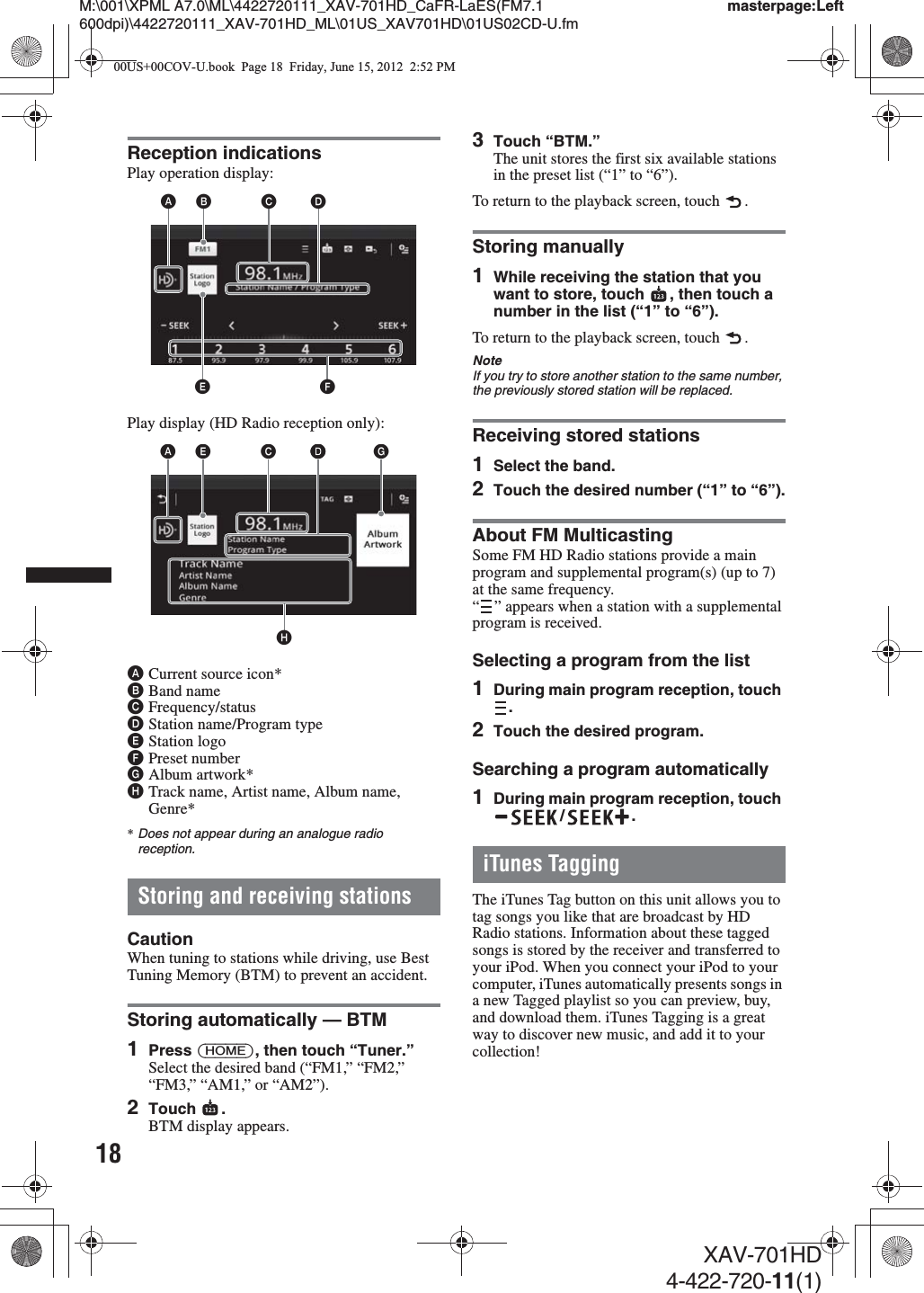 18M:\001\XPML A7.0\ML\4422720111_XAV-701HD_CaFR-LaES(FM7.1 600dpi)\4422720111_XAV-701HD_ML\01US_XAV701HD\01US02CD-U.fmmasterpage:LeftXAV-701HD4-422-720-11(1)Reception indicationsPlay operation display:Play display (HD Radio reception only):ACurrent source icon*BBand nameCFrequency/statusDStation name/Program typeEStation logoFPreset numberGAlbum artwork*HTrack name, Artist name, Album name, Genre**Does not appear during an analogue radio reception.Storing and receiving stationsCautionWhen tuning to stations while driving, use Best Tuning Memory (BTM) to prevent an accident.Storing automatically — BTM1Press (HOME), then touch “Tuner.”Select the desired band (“FM1,” “FM2,” “FM3,” “AM1,” or “AM2”).2Touch .BTM display appears.3Touch “BTM.”The unit stores the first six available stations in the preset list (“1” to “6”).To return to the playback screen, touch  .Storing manually1While receiving the station that you want to store, touch  , then touch a number in the list (“1” to “6”).To return to the playback screen, touch  .NoteIf you try to store another station to the same number, the previously stored station will be replaced.Receiving stored stations1Select the band.2Touch the desired number (“1” to “6”).About FM MulticastingSome FM HD Radio stations provide a main program and supplemental program(s) (up to 7) at the same frequency.“ ” appears when a station with a supplemental program is received.Selecting a program from the list1During main program reception, touch .2Touch the desired program.Searching a program automatically1During main program reception, touch /.iTunes TaggingThe iTunes Tag button on this unit allows you to tag songs you like that are broadcast by HD Radio stations. Information about these tagged songs is stored by the receiver and transferred to your iPod. When you connect your iPod to your computer, iTunes automatically presents songs in a new Tagged playlist so you can preview, buy, and download them. iTunes Tagging is a great way to discover new music, and add it to your collection!AEFBCDAHECDDG00US+00COV-U.book  Page 18  Friday, June 15, 2012  2:52 PM