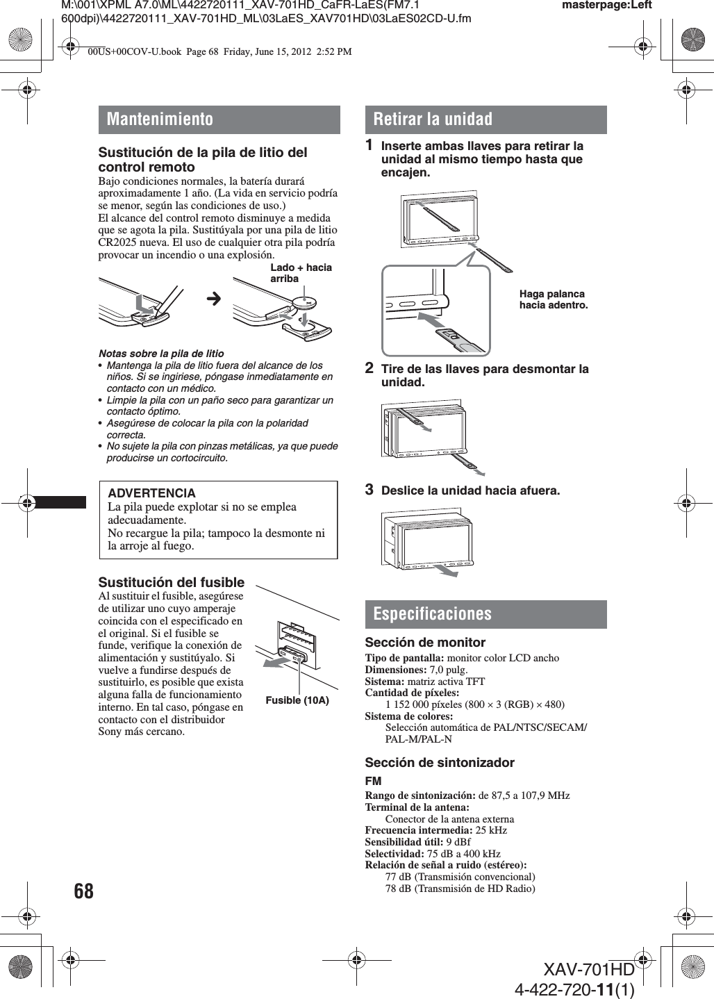 68M:\001\XPML A7.0\ML\4422720111_XAV-701HD_CaFR-LaES(FM7.1 600dpi)\4422720111_XAV-701HD_ML\03LaES_XAV701HD\03LaES02CD-U.fmmasterpage:LeftXAV-701HD4-422-720-11(1)MantenimientoSustitución de la pila de litio del control remotoBajo condiciones normales, la batería durará aproximadamente 1 año. (La vida en servicio podría se menor, según las condiciones de uso.)El alcance del control remoto disminuye a medida que se agota la pila. Sustitúyala por una pila de litio CR2025 nueva. El uso de cualquier otra pila podría provocar un incendio o una explosión.Notas sobre la pila de litio•Mantenga la pila de litio fuera del alcance de los niños. Si se ingiriese, póngase inmediatamente en contacto con un médico.•Limpie la pila con un paño seco para garantizar un contacto óptimo.•Asegúrese de colocar la pila con la polaridad correcta.•No sujete la pila con pinzas metálicas, ya que puede producirse un cortocircuito.Sustitución del fusibleAl sustituir el fusible, asegúrese de utilizar uno cuyo amperaje coincida con el especificado en el original. Si el fusible se funde, verifique la conexión de alimentación y sustitúyalo. Si vuelve a fundirse después de sustituirlo, es posible que exista alguna falla de funcionamiento interno. En tal caso, póngase en contacto con el distribuidor Sony más cercano.Retirar la unidad1Inserte ambas llaves para retirar la unidad al mismo tiempo hasta que encajen.2Tire de las llaves para desmontar la unidad.3Deslice la unidad hacia afuera.EspecificacionesSección de monitorTipo de pantalla: monitor color LCD anchoDimensiones: 7,0 pulg.Sistema: matriz activa TFTCantidad de píxeles: 1 152 000 píxeles (800 u 3 (RGB) u 480)Sistema de colores:Selección automática de PAL/NTSC/SECAM/PAL-M/PAL-NSección de sintonizadorFMRango de sintonización: de 87,5 a 107,9 MHzTerminal de la antena: Conector de la antena externa Frecuencia intermedia: 25 kHzSensibilidad útil: 9 dBfSelectividad: 75 dB a 400 kHzRelación de señal a ruido (estéreo): 77 dB (Transmisión convencional)78 dB (Transmisión de HD Radio)cLado + hacia arribaADVERTENCIALa pila puede explotar si no se emplea adecuadamente.No recargue la pila; tampoco la desmonte ni la arroje al fuego.Fusible (10A)Haga palanca hacia adentro.00US+00COV-U.book  Page 68  Friday, June 15, 2012  2:52 PM