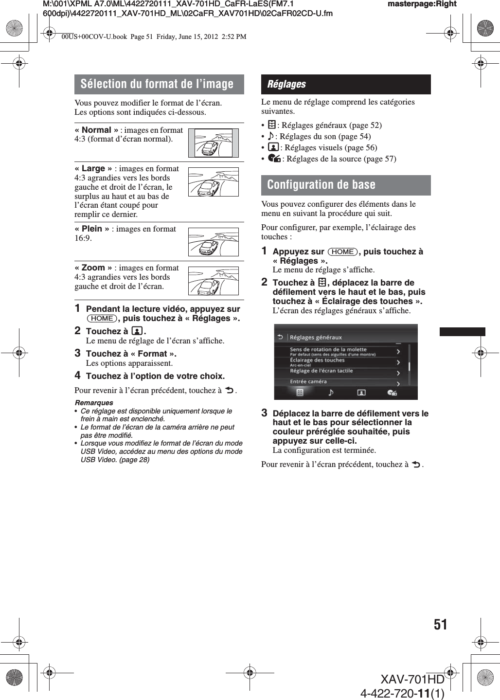 51M:\001\XPML A7.0\ML\4422720111_XAV-701HD_CaFR-LaES(FM7.1 600dpi)\4422720111_XAV-701HD_ML\02CaFR_XAV701HD\02CaFR02CD-U.fmmasterpage:RightM:\001\XPML A7.0\ML\4422720111_XAV-701HD_CaFR-LaES(FM7.1 600dpi)\4422720111_XAV-701HD_ML\02CaFR_XAV701HD\02CaFR02CD-U.fmmasterpage:RightXAV-701HD4-422-720-11(1)Sélection du format de l’imageVous pouvez modifier le format de l’écran.Les options sont indiquées ci-dessous.1Pendant la lecture vidéo, appuyez sur (HOME), puis touchez à « Réglages ».2Touchez à  .Le menu de réglage de l’écran s’affiche.3Touchez à « Format ».Les options apparaissent.4Touchez à l’option de votre choix.Pour revenir à l’écran précédent, touchez à  .Remarques•Ce réglage est disponible uniquement lorsque le frein à main est enclenché.•Le format de l’écran de la caméra arrière ne peut pas être modifié.•Lorsque vous modifiez le format de l’écran du mode USB Video, accédez au menu des options du mode USB Video. (page 28)RéglagesLe menu de réglage comprend les catégories suivantes.•: Réglages généraux (page 52)•: Réglages du son (page 54)•: Réglages visuels (page 56)•: Réglages de la source (page 57)Configuration de baseVous pouvez configurer des éléments dans le menu en suivant la procédure qui suit.Pour configurer, par exemple, l’éclairage des touches :1Appuyez sur (HOME), puis touchez à «Réglages».Le menu de réglage s’affiche.2Touchez à  , déplacez la barre de défilement vers le haut et le bas, puis touchez à « Éclairage des touches ».L’écran des réglages généraux s’affiche.3Déplacez la barre de défilement vers le haut et le bas pour sélectionner la couleur préréglée souhaitée, puis appuyez sur celle-ci.La configuration est terminée.Pour revenir à l’écran précédent, touchez à  .« Normal » : images en format 4:3 (format d’écran normal).«Large» : images en format 4:3 agrandies vers les bords gauche et droit de l’écran, le surplus au haut et au bas de l’écran étant coupé pour remplir ce dernier.« Plein » : images en format 16:9.« Zoom » : images en format 4:3 agrandies vers les bords gauche et droit de l’écran.00US+00COV-U.book  Page 51  Friday, June 15, 2012  2:52 PM