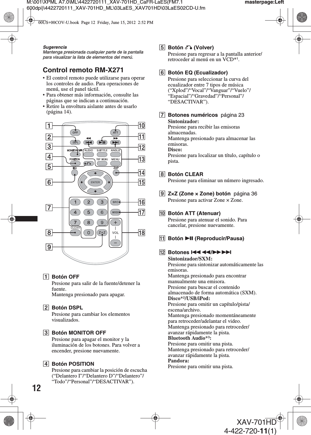 12M:\001\XPML A7.0\ML\4422720111_XAV-701HD_CaFR-LaES(FM7.1 600dpi)\4422720111_XAV-701HD_ML\03LaES_XAV701HD\03LaES02CD-U.fmmasterpage:LeftXAV-701HD4-422-720-11(1)SugerenciaMantenga presionada cualquier parte de la pantalla para visualizar la lista de elementos del menú.Control remoto RM-X271• El control remoto puede utilizarse para operar los controles de audio. Para operaciones de menú, use el panel táctil.• Para obtener más información, consulte las páginas que se indican a continuación.• Retire la envoltura aislante antes de usarlo (página 14).ABotón OFFPresione para salir de la fuente/detener la fuente.Mantenga presionado para apagar.BBotón DSPLPresione para cambiar los elementos visualizados.CBotón MONITOR OFFPresione para apagar el monitor y la iluminación de los botones. Para volver a encender, presione nuevamente.DBotón POSITIONPresione para cambiar la posición de escucha (“Delantero I”/“Delantero D”/“Delantero”/“Todo”/“Personal”/“DESACTIVAR”).EBotón O (Volver)Presione para regresar a la pantalla anterior/retroceder al menú en un VCD*1.FBotón EQ (Ecualizador)Presione para seleccionar la curva del ecualizador entre 7 tipos de música (“Xplod”/“Vocal”/“Vanguar”/“Vuelo”/“Espacial”/“Gravedad”/“Personal”/“DESACTIVAR”).GBotones numéricos  página 23Sintonizador:Presione para recibir las emisoras almacenadas.Mantenga presionado para almacenar las emisoras.Disco:Presione para localizar un título, capítulo o pista.HBotón CLEARPresione para eliminar un número ingresado.IZ×Z (Zone × Zone) botón  página 36Presione para activar Zone × Zone.JBotón ATT (Atenuar)Presione para atenuar el sonido. Para cancelar, presione nuevamente.KBotón u (Reproducir/Pausa)LBotones .m/M&gt;Sintonizador/SXM:Presione para sintonizar automáticamente las emisoras.Mantenga presionado para encontrar manualmente una emisora.Presione para buscar el contenido almacenado de forma automática (SXM).Disco*2/USB/iPod:Presione para omitir un capítulo/pista/escena/archivo.Mantenga presionado momentáneamente para retroceder/adelantar el video.Mantenga presionado para retroceder/avanzar rápidamente la pista.Bluetooth Audio*3:Presione para omitir una pista.Mantenga presionado para retroceder/avanzar rápidamente la pista.Pandora:Presione para omitir una pista.00US+00COV-U.book  Page 12  Friday, June 15, 2012  2:52 PM