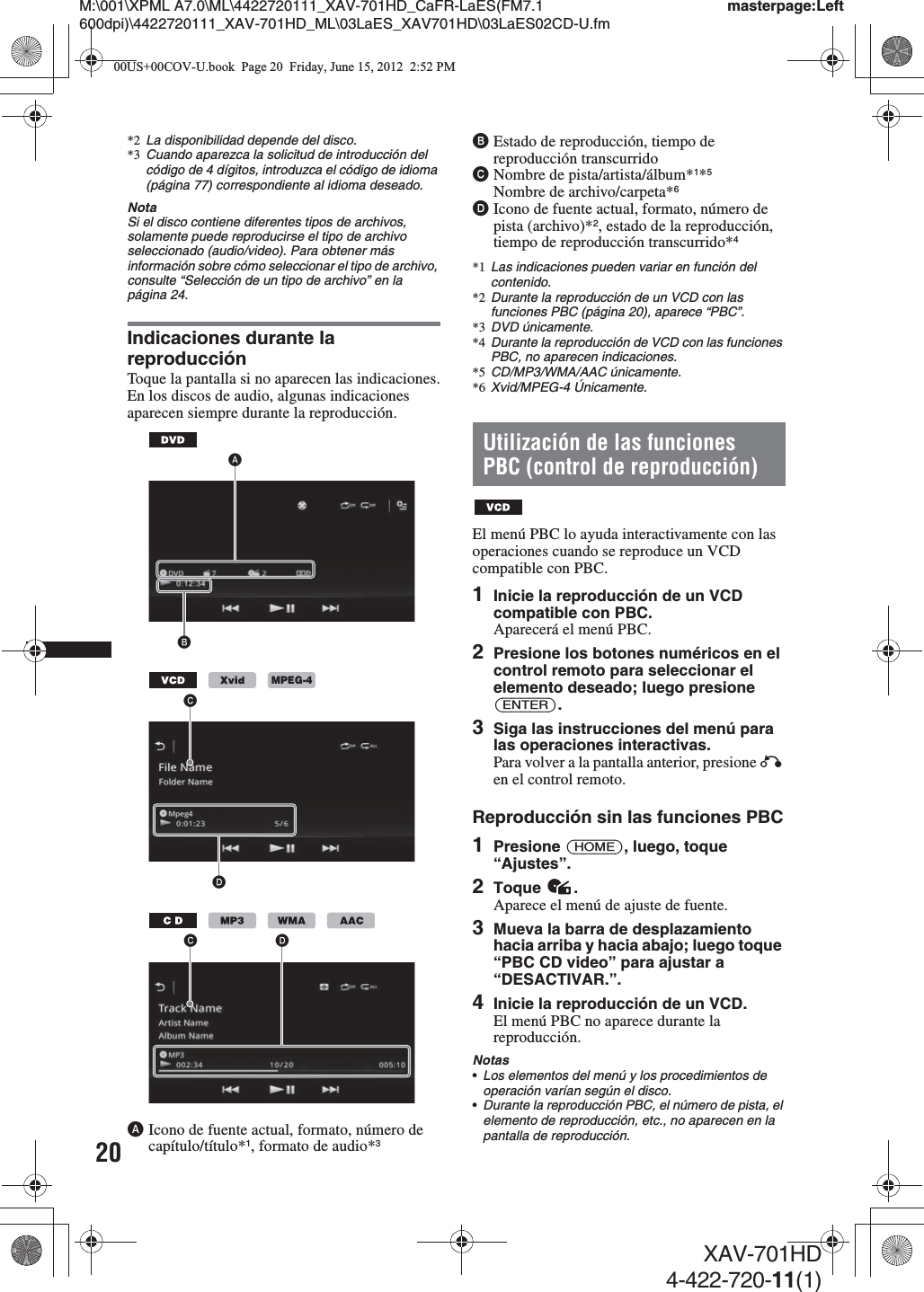 20M:\001\XPML A7.0\ML\4422720111_XAV-701HD_CaFR-LaES(FM7.1 600dpi)\4422720111_XAV-701HD_ML\03LaES_XAV701HD\03LaES02CD-U.fmmasterpage:LeftXAV-701HD4-422-720-11(1)*2 La disponibilidad depende del disco.*3 Cuando aparezca la solicitud de introducción del código de 4 dígitos, introduzca el código de idioma (página 77) correspondiente al idioma deseado.NotaSi el disco contiene diferentes tipos de archivos, solamente puede reproducirse el tipo de archivo seleccionado (audio/video). Para obtener más información sobre cómo seleccionar el tipo de archivo, consulte “Selección de un tipo de archivo” en la página 24.Indicaciones durante la reproducciónToque la pantalla si no aparecen las indicaciones.En los discos de audio, algunas indicaciones aparecen siempre durante la reproducción.AIcono de fuente actual, formato, número de capítulo/título*1, formato de audio*3BEstado de reproducción, tiempo de reproducción transcurridoCNombre de pista/artista/álbum*1*5Nombre de archivo/carpeta*6DIcono de fuente actual, formato, número de pista (archivo)*2, estado de la reproducción, tiempo de reproducción transcurrido*4*1 Las indicaciones pueden variar en función del contenido.*2 Durante la reproducción de un VCD con las funciones PBC (página 20), aparece “PBC”.*3 DVD únicamente.*4 Durante la reproducción de VCD con las funciones PBC, no aparecen indicaciones.*5CD/MP3/WMA/AAC únicamente.*6 Xvid/MPEG-4 Únicamente.Utilización de las funciones PBC (control de reproducción)El menú PBC lo ayuda interactivamente con las operaciones cuando se reproduce un VCD compatible con PBC.1Inicie la reproducción de un VCD compatible con PBC.Aparecerá el menú PBC.2Presione los botones numéricos en el control remoto para seleccionar el elemento deseado; luego presione (ENTER).3Siga las instrucciones del menú para las operaciones interactivas.Para volver a la pantalla anterior, presione O en el control remoto.Reproducción sin las funciones PBC1Presione (HOME), luego, toque “Ajustes”.2Toque .Aparece el menú de ajuste de fuente.3Mueva la barra de desplazamiento hacia arriba y hacia abajo; luego toque “PBC CD video” para ajustar a “DESACTIVAR.”.4Inicie la reproducción de un VCD.El menú PBC no aparece durante la reproducción.Notas•Los elementos del menú y los procedimientos de operación varían según el disco.•Durante la reproducción PBC, el número de pista, el elemento de reproducción, etc., no aparecen en la pantalla de reproducción.ABMPEG-4CDCD00US+00COV-U.book  Page 20  Friday, June 15, 2012  2:52 PM