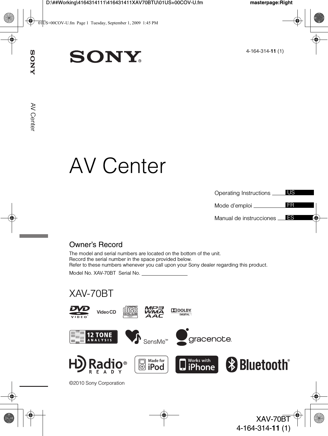 ©2010 Sony Corporationmasterpage:RightD:\##Working\4164314111\416431411XAV70BTU\01US+00COV-U.fmXAV-70BT4-164-314-11 (1)AV CenterOperating Instructions Mode d’emploi Manual de instrucciones 4-164-314-11 (1)XAV-70BTUSFRESOwner’s RecordThe model and serial numbers are located on the bottom of the unit.Record the serial number in the space provided below.Refer to these numbers whenever you call upon your Sony dealer regarding this product.Model No. XAV-70BT  Serial No.                                  AV Center01US+00COV-U.fm  Page 1  Tuesday, September 1, 2009  1:45 PM