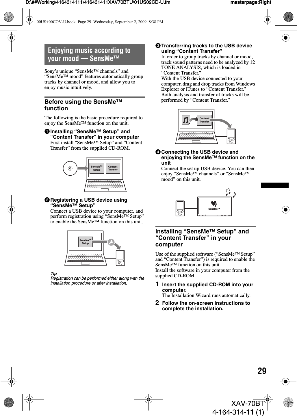 29D:\##Working\4164314111\416431411XAV70BTU\01US02CD-U.fm masterpage:RightD:\##Working\4164314111\416431411XAV70BTU\01US02CD-U.fm masterpage:RightXAV-70BT4-164-314-11 (1)Enjoying music according to your mood — SensMe™Sony’s unique “SensMe™ channels” and “SensMe™ mood” features automatically group tracks by channel or mood, and allow you to enjoy music intuitively.Before using the SensMe™ functionThe following is the basic procedure required to enjoy the SensMe™ function on the unit.1Installing “SensMe™ Setup” and “Content Transfer” in your computerFirst install “SensMe™ Setup” and “Content Transfer” from the supplied CD-ROM.2Registering a USB device using “SensMe™ Setup”Connect a USB device to your computer, and perform registration using “SensMe™ Setup” to enable the SensMe™ function on this unit.TipRegistration can be performed either along with the installation procedure or after installation.3Transferring tracks to the USB device using “Content Transfer”In order to group tracks by channel or mood, track sound patterns need to be analyzed by 12 TONE ANALYSIS, which is loaded in “Content Transfer.”With the USB device connected to your computer, drag and drop tracks from Windows Explorer or iTunes to “Content Transfer.”Both analysis and transfer of tracks will be performed by “Content Transfer.”4Connecting the USB device and enjoying the SensMe™ function on the unitConnect the set up USB device. You can then enjoy “SensMe™ channels” or “SensMe™ mood” on this unit.Installing “SensMe™ Setup” and “Content Transfer” in your computerUse of the supplied software (“SensMe™ Setup” and “Content Transfer”) is required to enable the SensMe™ function on this unit.Install the software in your computer from the supplied CD-ROM.1Insert the supplied CD-ROM into your computer.The Installation Wizard runs automatically.2Follow the on-screen instructions to complete the installation.ContentTransferSensMe™SetupSensMe™SetupContentTransferSensMe™00US+00COV-U.book  Page 29  Wednesday, September 2, 2009  8:38 PM