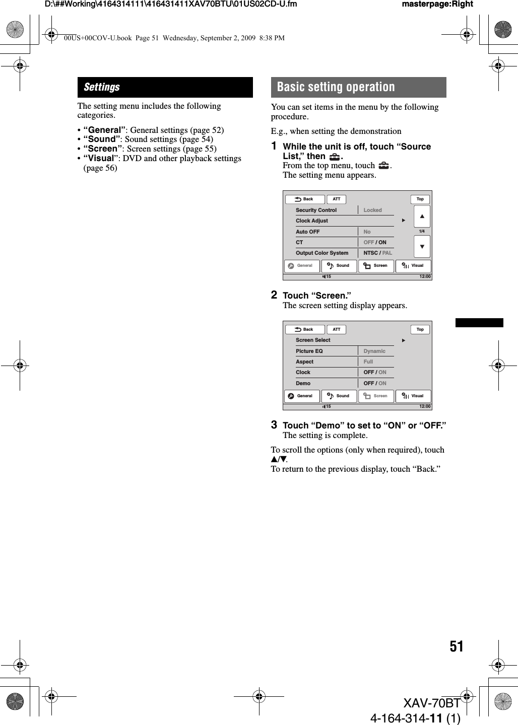 51D:\##Working\4164314111\416431411XAV70BTU\01US02CD-U.fm masterpage:RightD:\##Working\4164314111\416431411XAV70BTU\01US02CD-U.fm masterpage:RightXAV-70BT4-164-314-11 (1)SettingsThe setting menu includes the following categories.•“General”: General settings (page 52)•“Sound”: Sound settings (page 54)•“Screen”: Screen settings (page 55)•“Visual”: DVD and other playback settings (page 56)Basic setting operationYou can set items in the menu by the following procedure.E.g., when setting the demonstration1While the unit is off, touch “Source List,” then  .From the top menu, touch  .The setting menu appears.2Touch “Screen.”The screen setting display appears.3Touch “Demo” to set to “ON” or “OFF.”The setting is complete.To scroll the options (only when required), touch v/V.To return to the previous display, touch “Back.”ATTGeneral Sound Screen Visual1/4Security ControlClock AdjustAuto OFFCTOutput Color SystemLockedNoOFF / ONNTSC / PALBack Top12:0015ATTScreen SelectPicture EQAspectClockDemoDynamicFullOFF / ONOFF / ONBack TopGeneral Sound Screen Visual12:001500US+00COV-U.book  Page 51  Wednesday, September 2, 2009  8:38 PM