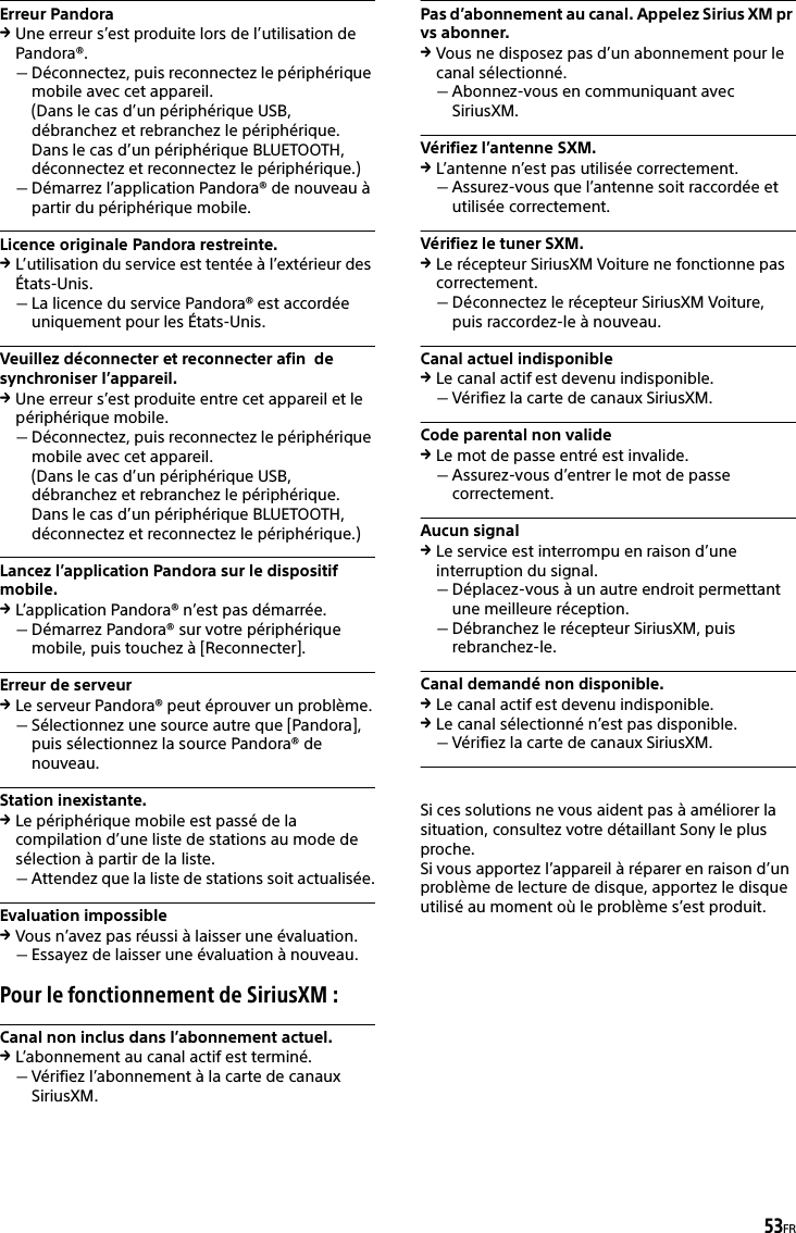 53FRErreur PandoraUne erreur s’est produite lors de l’utilisation de Pandora®.Déconnectez, puis reconnectez le périphérique mobile avec cet appareil.(Dans le cas d’un périphérique USB, débranchez et rebranchez le périphérique. Dans le cas d’un périphérique BLUETOOTH, déconnectez et reconnectez le périphérique.)Démarrez l’application Pandora® de nouveau à partir du périphérique mobile.Licence originale Pandora restreinte.L’utilisation du service est tentée à l’extérieur des États-Unis.La licence du service Pandora® est accordée uniquement pour les États-Unis.Veuillez déconnecter et reconnecter afin  de synchroniser l’appareil.Une erreur s’est produite entre cet appareil et le périphérique mobile.Déconnectez, puis reconnectez le périphérique mobile avec cet appareil.(Dans le cas d’un périphérique USB, débranchez et rebranchez le périphérique. Dans le cas d’un périphérique BLUETOOTH, déconnectez et reconnectez le périphérique.)Lancez l’application Pandora sur le dispositif  mobile.L’application Pandora® n’est pas démarrée.Démarrez Pandora® sur votre périphérique mobile, puis touchez à [Reconnecter].Erreur de serveurLe serveur Pandora® peut éprouver un problème.Sélectionnez une source autre que [Pandora], puis sélectionnez la source Pandora® de nouveau.Station inexistante.Le périphérique mobile est passé de la compilation d’une liste de stations au mode de sélection à partir de la liste.Attendez que la liste de stations soit actualisée.Evaluation impossibleVous n’avez pas réussi à laisser une évaluation.Essayez de laisser une évaluation à nouveau.Pour le fonctionnement de SiriusXM :Canal non inclus dans l’abonnement actuel.L’abonnement au canal actif est terminé.Vérifiez l’abonnement à la carte de canaux SiriusXM.Pas d’abonnement au canal. Appelez Sirius XM pr vs abonner.Vous ne disposez pas d’un abonnement pour le canal sélectionné.Abonnez-vous en communiquant avec SiriusXM.Vérifiez l’antenne SXM.L’antenne n’est pas utilisée correctement.Assurez-vous que l’antenne soit raccordée et utilisée correctement.Vérifiez le tuner SXM.Le récepteur SiriusXM Voiture ne fonctionne pas correctement.Déconnectez le récepteur SiriusXM Voiture, puis raccordez-le à nouveau.Canal actuel indisponibleLe canal actif est devenu indisponible.Vérifiez la carte de canaux SiriusXM.Code parental non valideLe mot de passe entré est invalide.Assurez-vous d’entrer le mot de passe correctement.Aucun signalLe service est interrompu en raison d’une interruption du signal.Déplacez-vous à un autre endroit permettant une meilleure réception.Débranchez le récepteur SiriusXM, puis rebranchez-le.Canal demandé non disponible.Le canal actif est devenu indisponible.Le canal sélectionné n’est pas disponible.Vérifiez la carte de canaux SiriusXM.Si ces solutions ne vous aident pas à améliorer la situation, consultez votre détaillant Sony le plus proche.Si vous apportez l’appareil à réparer en raison d’un problème de lecture de disque, apportez le disque utilisé au moment où le problème s’est produit.