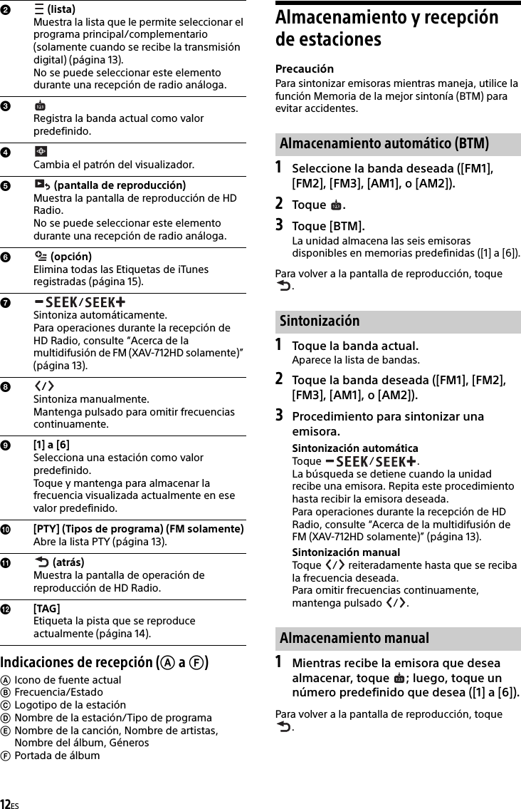 12ESIndicaciones de recepción ( a )Icono de fuente actualFrecuencia/EstadoLogotipo de la estaciónNombre de la estación/Tipo de programaNombre de la canción, Nombre de artistas, Nombre del álbum, GénerosPortada de álbumAlmacenamiento y recepción de estacionesPrecauciónPara sintonizar emisoras mientras maneja, utilice la función Memoria de la mejor sintonía (BTM) para evitar accidentes.1Seleccione la banda deseada ([FM1], [FM2], [FM3], [AM1], o [AM2]).2Toque .3Toque [BTM].La unidad almacena las seis emisoras disponibles en memorias predefinidas ([1] a [6]).Para volver a la pantalla de reproducción, toque .1Toque la banda actual.Aparece la lista de bandas.2Toque la banda deseada ([FM1], [FM2], [FM3], [AM1], o [AM2]).3Procedimiento para sintonizar una emisora.Sintonización automáticaToque / .La búsqueda se detiene cuando la unidad recibe una emisora. Repita este procedimiento hasta recibir la emisora deseada.Para operaciones durante la recepción de HD Radio, consulte “Acerca de la multidifusión de FM (XAV-712HD solamente)” (página 13).Sintonización manualToque  /  reiteradamente hasta que se reciba la frecuencia deseada.Para omitir frecuencias continuamente, mantenga pulsado  / .1Mientras recibe la emisora que desea almacenar, toque  ; luego, toque un número predefinido que desea ([1] a [6]).Para volver a la pantalla de reproducción, toque . (lista)Muestra la lista que le permite seleccionar el programa principal/complementario (solamente cuando se recibe la transmisión digital) (página 13).No se puede seleccionar este elemento durante una recepción de radio análoga.Registra la banda actual como valor predefinido.Cambia el patrón del visualizador. (pantalla de reproducción)Muestra la pantalla de reproducción de HD Radio.No se puede seleccionar este elemento durante una recepción de radio análoga. (opción)Elimina todas las Etiquetas de iTunes registradas (página 15)./Sintoniza automáticamente.Para operaciones durante la recepción de HD Radio, consulte “Acerca de la multidifusión de FM (XAV-712HD solamente)” (página 13)./Sintoniza manualmente.Mantenga pulsado para omitir frecuencias continuamente.[1] a [6]Selecciona una estación como valor predefinido.Toque y mantenga para almacenar la frecuencia visualizada actualmente en ese valor predefinido.[PTY] (Tipos de programa) (FM solamente)Abre la lista PTY (página 13). (atrás)Muestra la pantalla de operación de reproducción de HD Radio.[TAG]Etiqueta la pista que se reproduce actualmente (página 14).Almacenamiento automático (BTM)SintonizaciónAlmacenamiento manual