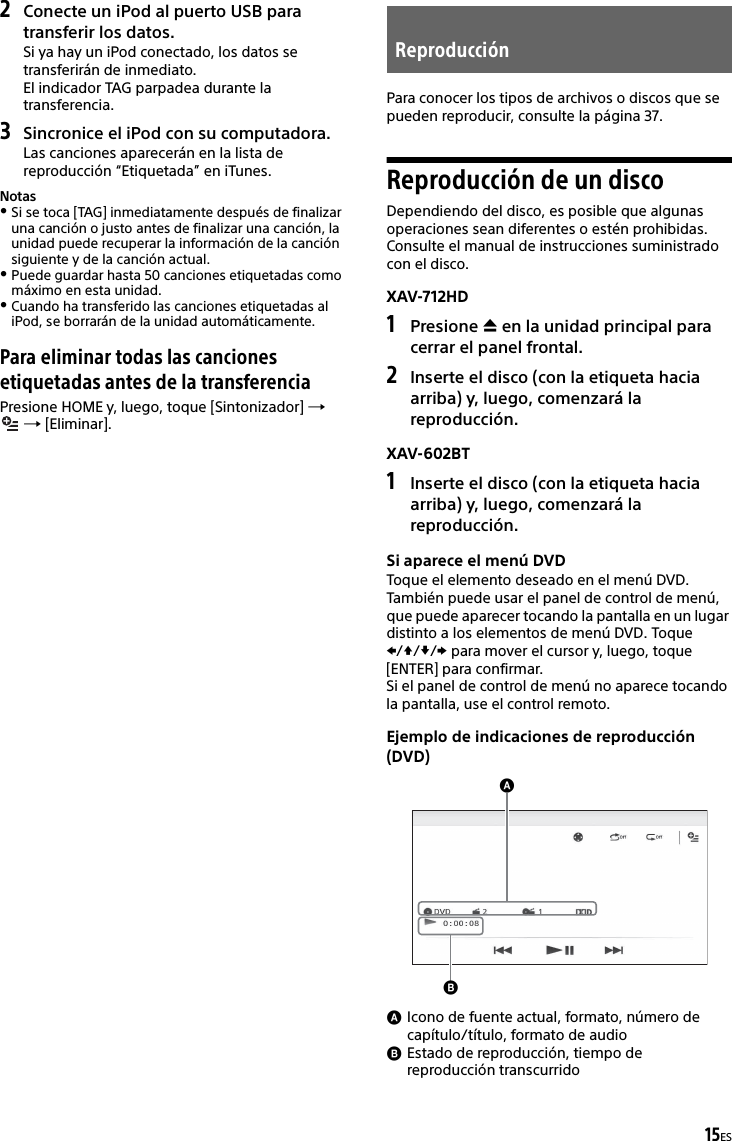 15ES2Conecte un iPod al puerto USB para transferir los datos.Si ya hay un iPod conectado, los datos se transferirán de inmediato.El indicador TAG parpadea durante la transferencia.3Sincronice el iPod con su computadora.Las canciones aparecerán en la lista de reproducción “Etiquetada” en iTunes.NotasSi se toca [TAG] inmediatamente después de finalizar una canción o justo antes de finalizar una canción, la unidad puede recuperar la información de la canción siguiente y de la canción actual.Puede guardar hasta 50 canciones etiquetadas como máximo en esta unidad.Cuando ha transferido las canciones etiquetadas al iPod, se borrarán de la unidad automáticamente.Para eliminar todas las canciones etiquetadas antes de la transferenciaPresione HOME y, luego, toque [Sintonizador]    [Eliminar].Para conocer los tipos de archivos o discos que se pueden reproducir, consulte la página 37.Reproducción de un discoDependiendo del disco, es posible que algunas operaciones sean diferentes o estén prohibidas.Consulte el manual de instrucciones suministrado con el disco.XAV-712HD1Presione  en la unidad principal para cerrar el panel frontal.2Inserte el disco (con la etiqueta hacia arriba) y, luego, comenzará la reproducción.XAV-602BT1Inserte el disco (con la etiqueta hacia arriba) y, luego, comenzará la reproducción.Si aparece el menú DVDToque el elemento deseado en el menú DVD.También puede usar el panel de control de menú, que puede aparecer tocando la pantalla en un lugar distinto a los elementos de menú DVD. Toque /// para mover el cursor y, luego, toque [ENTER] para confirmar.Si el panel de control de menú no aparece tocando la pantalla, use el control remoto.Ejemplo de indicaciones de reproducción (DVD)Icono de fuente actual, formato, número de capítulo/título, formato de audioEstado de reproducción, tiempo de reproducción transcurridoReproducción