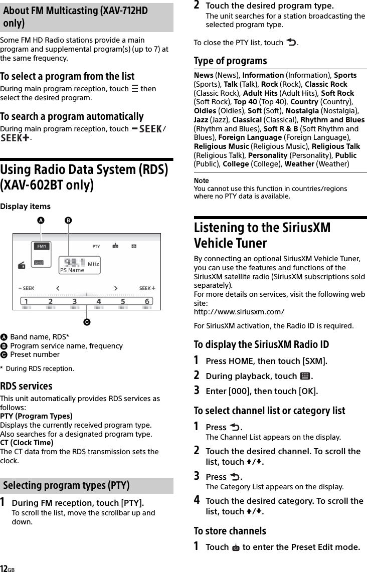 12GBSome FM HD Radio stations provide a main program and supplemental program(s) (up to 7) at the same frequency.To select a program from the listDuring main program reception, touch   then select the desired program.To search a program automaticallyDuring main program reception, touch  /.Using Radio Data System (RDS) (XAV-602BT only)Display itemsBand name, RDS*Program service name, frequencyPreset number* During RDS reception.RDS servicesThis unit automatically provides RDS services as follows:PTY (Program Types)Displays the currently received program type.Also searches for a designated program type.CT (Clock Time)The CT data from the RDS transmission sets the clock.1During FM reception, touch [PTY].To scroll the list, move the scrollbar up and down.2Touch the desired program type.The unit searches for a station broadcasting the selected program type.To close the PTY list, touch  .Type of programsNoteYou cannot use this function in countries/regions where no PTY data is available.Listening to the SiriusXM Vehicle TunerBy connecting an optional SiriusXM Vehicle Tuner, you can use the features and functions of the SiriusXM satellite radio (SiriusXM subscriptions sold separately).For more details on services, visit the following web site:http://www.siriusxm.com/For SiriusXM activation, the Radio ID is required.To display the SiriusXM Radio ID1Press HOME, then touch [SXM].2During playback, touch  .3Enter [000], then touch [OK].To select channel list or category list1Press .The Channel List appears on the display.2Touch the desired channel. To scroll the list, touch /.3Press .The Category List appears on the display.4Touch the desired category. To scroll the list, touch /.To store channels1Touch   to enter the Preset Edit mode.About FM Multicasting (XAV-712HD only)Selecting program types (PTY)News (News), Information (Information), Sports (Sports), Talk (Talk), Rock (Rock), Classic Rock (Classic Rock), Adult Hits (Adult Hits), Soft Rock (Soft Rock), Top 40 (Top 40), Country (Country), Oldies (Oldies), Soft (Soft), Nostalgia (Nostalgia), Jazz (Jazz), Classical (Classical), Rhythm and Blues (Rhythm and Blues), Soft R &amp; B (Soft Rhythm and Blues), Foreign Language (Foreign Language), Religious Music (Religious Music), Religious Talk (Religious Talk), Personality (Personality), Public (Public), College (College), Weather (Weather)