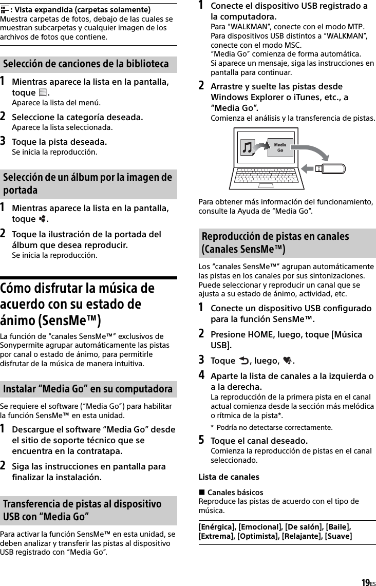 19ES1Mientras aparece la lista en la pantalla, toque .Aparece la lista del menú.2Seleccione la categoría deseada.Aparece la lista seleccionada.3Toque la pista deseada.Se inicia la reproducción.1Mientras aparece la lista en la pantalla, toque .2Toque la ilustración de la portada del álbum que desea reproducir.Se inicia la reproducción.Cómo disfrutar la música de acuerdo con su estado de ánimo (SensMe™)La función de “canales SensMe™” exclusivos de Sonypermite agrupar automáticamente las pistas por canal o estado de ánimo, para permitirle disfrutar de la música de manera intuitiva.Se requiere el software (“Media Go”) para habilitar la función SensMe™ en esta unidad.1Descargue el software “Media Go” desde el sitio de soporte técnico que se encuentra en la contratapa.2Siga las instrucciones en pantalla para finalizar la instalación.Para activar la función SensMe™ en esta unidad, se deben analizar y transferir las pistas al dispositivo USB registrado con “Media Go”.1Conecte el dispositivo USB registrado a la computadora.Para “WALKMAN”, conecte con el modo MTP.Para dispositivos USB distintos a “WALKMAN”, conecte con el modo MSC.“Media Go” comienza de forma automática.Si aparece un mensaje, siga las instrucciones en pantalla para continuar.2Arrastre y suelte las pistas desde Windows Explorer o iTunes, etc., a “Media Go”.Comienza el análisis y la transferencia de pistas.Para obtener más información del funcionamiento, consulte la Ayuda de “Media Go”.Los “canales SensMe™” agrupan automáticamente las pistas en los canales por sus sintonizaciones. Puede seleccionar y reproducir un canal que se ajusta a su estado de ánimo, actividad, etc.1Conecte un dispositivo USB configurado para la función SensMe™.2Presione HOME, luego, toque [Música USB].3Toque , luego, .4Aparte la lista de canales a la izquierda o a la derecha.La reproducción de la primera pista en el canal actual comienza desde la sección más melódica o rítmica de la pista*.* Podría no detectarse correctamente.5Toque el canal deseado.Comienza la reproducción de pistas en el canal seleccionado.Lista de canalesCanales básicosReproduce las pistas de acuerdo con el tipo de música.: Vista expandida (carpetas solamente)Muestra carpetas de fotos, debajo de las cuales se muestran subcarpetas y cualquier imagen de los archivos de fotos que contiene.Selección de canciones de la bibliotecaSelección de un álbum por la imagen de portadaInstalar “Media Go” en su computadoraTransferencia de pistas al dispositivo USB con “Media Go”Reproducción de pistas en canales (Canales SensMe™)[Enérgica], [Emocional], [De salón], [Baile], [Extrema], [Optimista], [Relajante], [Suave]