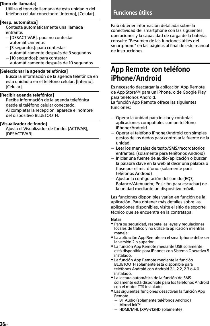 26ESPara obtener información detallada sobre la conectividad del smartphone con las siguientes operaciones y la capacidad de carga de la batería, consulte “Resumen de las funciones útiles del smartphone” en las páginas al final de este manual de instrucciones.App Remote con teléfono iPhone/AndroidEs necesario descargar la aplicación App Remote de App StoreSM para un iPhone, o de Google Play para teléfonos Android.La función App Remote ofrece las siguientes funciones:Operar la unidad para iniciar y controlar aplicaciones compatibles con un teléfono iPhone/Android.Operar el teléfono iPhone/Android con simples gestos de los dedos para controlar la fuente de la unidad.Leer los mensajes de texto/SMS/recordatorios entrantes. (solamente para teléfonos Android)Iniciar una fuente de audio/aplicación o buscar la palabra clave en la web al decir una palabra o frase por el micrófono. (solamente para teléfonos Android)Ajustar la configuración del sonido (EQ7, Balance/Atenuador, Posición para escuchar) de la unidad mediante un dispositivo móvil.Las funciones disponibles varían en función de la aplicación. Para obtener más detalles sobre las aplicaciones disponibles, visite el sitio de soporte técnico que se encuentra en la contratapa.NotasPara su seguridad, respete las leyes y regulaciones locales de tráfico y no utilice la aplicación mientras maneja.La aplicación App Remote en el smartphone debe ser la versión 2 o superior.La función App Remote mediante USB solamente está disponible para iPhones con Sistema Operativo 5 instalado.La función App Remote mediante la función BLUETOOTH solamente está disponible para teléfonos Android con Android 2.1, 2.2, 2.3 o 4.0 instalado.La lectura automática de la función de SMS solamente está disponible para los teléfonos Android con el motor TTS instalado.Las siguientes funciones desactivan la función App Remote.BT Audio (solamente teléfonos Android)MirrorLink™HDMI/MHL (XAV-712HD solamente)[Tono de llamada]Utiliza el tono de llamada de esta unidad o del teléfono celular conectado: [Interno], [Celular].[Resp. automática]Contesta automáticamente una llamada entrante.[DESACTIVAR]: para no contestar automáticamente.[3 segundos]: para contestar automáticamente después de 3 segundos.[10 segundos]: para contestar automáticamente después de 10 segundos.[Seleccionar la agenda telefónica]Busca la información de la agenda telefónica en esta unidad o en el teléfono celular: [Interno], [Celular].[Recibir agenda telefónica]Recibe información de la agenda telefónica desde el teléfono celular conectado.Al completar la recepción, aparece el nombre del dispositivo BLUETOOTH.[Visualizador de fondo]Ajusta el Visualizador de fondo: [ACTIVAR], [DESACTIVAR].Funciones útiles