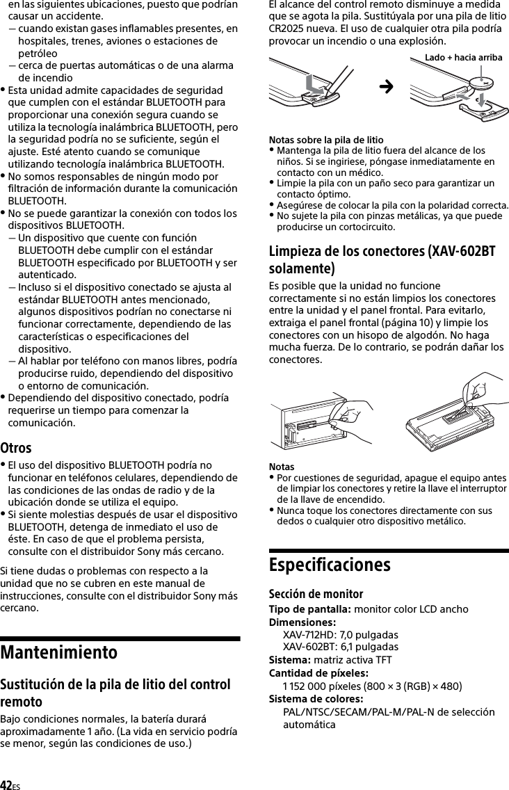 42ESen las siguientes ubicaciones, puesto que podrían causar un accidente.cuando existan gases inflamables presentes, en hospitales, trenes, aviones o estaciones de petróleocerca de puertas automáticas o de una alarma de incendioEsta unidad admite capacidades de seguridad que cumplen con el estándar BLUETOOTH para proporcionar una conexión segura cuando se utiliza la tecnología inalámbrica BLUETOOTH, pero la seguridad podría no se suficiente, según el ajuste. Esté atento cuando se comunique utilizando tecnología inalámbrica BLUETOOTH.No somos responsables de ningún modo por filtración de información durante la comunicación BLUETOOTH.No se puede garantizar la conexión con todos los dispositivos BLUETOOTH.Un dispositivo que cuente con función BLUETOOTH debe cumplir con el estándar BLUETOOTH especificado por BLUETOOTH y ser autenticado.Incluso si el dispositivo conectado se ajusta al estándar BLUETOOTH antes mencionado, algunos dispositivos podrían no conectarse ni funcionar correctamente, dependiendo de las características o especificaciones del dispositivo.Al hablar por teléfono con manos libres, podría producirse ruido, dependiendo del dispositivo o entorno de comunicación.Dependiendo del dispositivo conectado, podría requerirse un tiempo para comenzar la comunicación.OtrosEl uso del dispositivo BLUETOOTH podría no funcionar en teléfonos celulares, dependiendo de las condiciones de las ondas de radio y de la ubicación donde se utiliza el equipo.Si siente molestias después de usar el dispositivo BLUETOOTH, detenga de inmediato el uso de éste. En caso de que el problema persista, consulte con el distribuidor Sony más cercano.Si tiene dudas o problemas con respecto a la unidad que no se cubren en este manual de instrucciones, consulte con el distribuidor Sony más cercano.MantenimientoSustitución de la pila de litio del control remotoBajo condiciones normales, la batería durará aproximadamente 1 año. (La vida en servicio podría se menor, según las condiciones de uso.)El alcance del control remoto disminuye a medida que se agota la pila. Sustitúyala por una pila de litio CR2025 nueva. El uso de cualquier otra pila podría provocar un incendio o una explosión. Notas sobre la pila de litioMantenga la pila de litio fuera del alcance de los niños. Si se ingiriese, póngase inmediatamente en contacto con un médico.Limpie la pila con un paño seco para garantizar un contacto óptimo.Asegúrese de colocar la pila con la polaridad correcta.No sujete la pila con pinzas metálicas, ya que puede producirse un cortocircuito.Limpieza de los conectores (XAV-602BT solamente)Es posible que la unidad no funcione correctamente si no están limpios los conectores entre la unidad y el panel frontal. Para evitarlo, extraiga el panel frontal (página 10) y limpie los conectores con un hisopo de algodón. No haga mucha fuerza. De lo contrario, se podrán dañar los conectores.NotasPor cuestiones de seguridad, apague el equipo antes de limpiar los conectores y retire la llave el interruptor de la llave de encendido.Nunca toque los conectores directamente con sus dedos o cualquier otro dispositivo metálico.EspecificacionesSección de monitorTipo de pantalla: monitor color LCD anchoDimensiones: XAV-712HD: 7,0 pulgadas XAV-602BT: 6,1 pulgadasSistema: matriz activa TFTCantidad de píxeles: 1 152 000 píxeles (800 × 3 (RGB) × 480)Sistema de colores:PAL/NTSC/SECAM/PAL-M/PAL-N de selección automáticaLado + hacia arriba