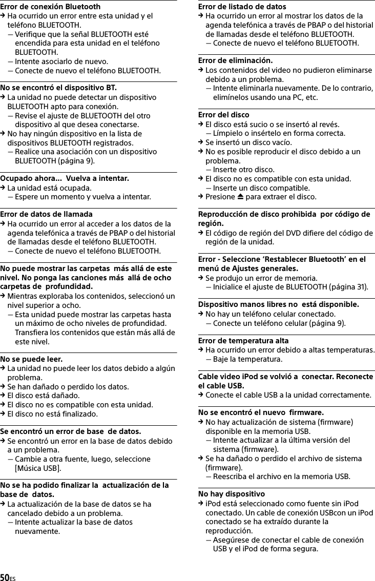 50ESError de conexión BluetoothHa ocurrido un error entre esta unidad y el teléfono BLUETOOTH.Verifique que la señal BLUETOOTH esté encendida para esta unidad en el teléfono BLUETOOTH.Intente asociarlo de nuevo.Conecte de nuevo el teléfono BLUETOOTH.No se encontró el dispositivo BT.La unidad no puede detectar un dispositivo BLUETOOTH apto para conexión.Revise el ajuste de BLUETOOTH del otro dispositivo al que desea conectarse.No hay ningún dispositivo en la lista de dispositivos BLUETOOTH registrados.Realice una asociación con un dispositivo BLUETOOTH (página 9).Ocupado ahora...  Vuelva a intentar.La unidad está ocupada.Espere un momento y vuelva a intentar.Error de datos de llamadaHa ocurrido un error al acceder a los datos de la agenda telefónica a través de PBAP o del historial de llamadas desde el teléfono BLUETOOTH.Conecte de nuevo el teléfono BLUETOOTH.No puede mostrar las carpetas  más allá de este nivel. No ponga las canciones más  allá de ocho carpetas de  profundidad.Mientras exploraba los contenidos, seleccionó un nivel superior a ocho.Esta unidad puede mostrar las carpetas hasta un máximo de ocho niveles de profundidad. Transfiera los contenidos que están más allá de este nivel.No se puede leer.La unidad no puede leer los datos debido a algún problema.Se han dañado o perdido los datos.El disco está dañado.El disco no es compatible con esta unidad.El disco no está finalizado.Se encontró un error de base  de datos.Se encontró un error en la base de datos debido a un problema.Cambie a otra fuente, luego, seleccione [Música USB].No se ha podido finalizar la  actualización de la base de  datos.La actualización de la base de datos se ha cancelado debido a un problema.Intente actualizar la base de datos nuevamente.Error de listado de datosHa ocurrido un error al mostrar los datos de la agenda telefónica a través de PBAP o del historial de llamadas desde el teléfono BLUETOOTH.Conecte de nuevo el teléfono BLUETOOTH.Error de eliminación.Los contenidos del video no pudieron eliminarse debido a un problema.Intente eliminarla nuevamente. De lo contrario, elimínelos usando una PC, etc.Error del discoEl disco está sucio o se insertó al revés.Límpielo o insértelo en forma correcta.Se insertó un disco vacío.No es posible reproducir el disco debido a un problema.Inserte otro disco.El disco no es compatible con esta unidad.Inserte un disco compatible.Presione  para extraer el disco.Reproducción de disco prohibida  por código de región.El código de región del DVD difiere del código de región de la unidad.Error - Seleccione ‘Restablecer Bluetooth’ en el menú de Ajustes generales.Se produjo un error de memoria.Inicialice el ajuste de BLUETOOTH (página 31).Dispositivo manos libres no  está disponible.No hay un teléfono celular conectado.Conecte un teléfono celular (página 9).Error de temperatura altaHa ocurrido un error debido a altas temperaturas.Baje la temperatura.Cable video iPod se volvió a  conectar. Reconecte el cable USB.Conecte el cable USB a la unidad correctamente.No se encontró el nuevo  firmware.No hay actualización de sistema (firmware) disponible en la memoria USB.Intente actualizar a la última versión del sistema (firmware).Se ha dañado o perdido el archivo de sistema (firmware).Reescriba el archivo en la memoria USB.No hay dispositivoiPod está seleccionado como fuente sin iPod conectado. Un cable de conexión USBcon un iPod conectado se ha extraído durante la reproducción.Asegúrese de conectar el cable de conexión USB y el iPod de forma segura.