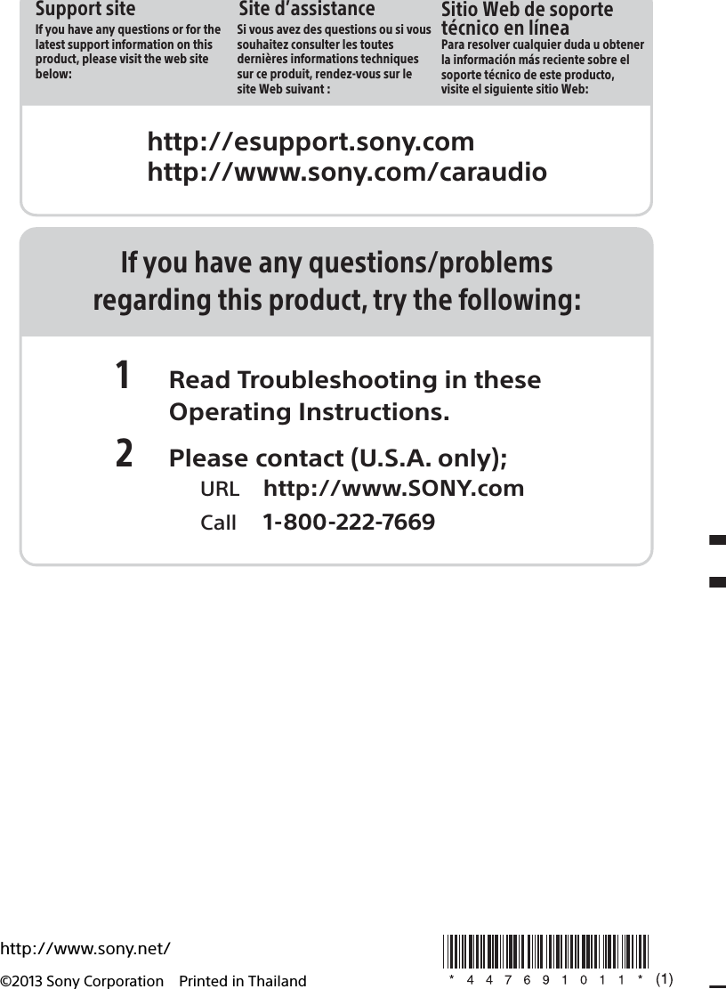 http://www.sony.net/©2013 Sony Corporation Printed in ThailandIf you have any questions/problemsregarding this product, try the following:1 Read Troubleshooting in these Operating Instructions.2 Please contact (U.S.A. only);  URL http://www.SONY.com  Call 1-800-222-7669http://esupport.sony.comhttp://www.sony.com/caraudioSite d’assistanceSi vous avez des questions ou si vous souhaitez consulter les toutes dernières informations techniques sur ce produit, rendez-vous sur le site Web suivant :Support siteIf you have any questions or for the latest support information on this product, please visit the web site below:Sitio Web de soporte técnico en líneaPara resolver cualquier duda u obtener la información más reciente sobre el soporte técnico de este producto, visite el siguiente sitio Web: