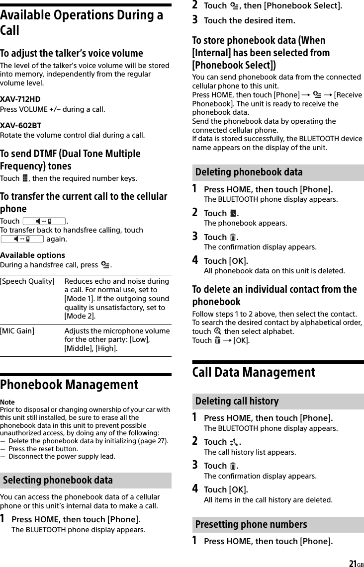 21GBAvailable Operations During a CallTo adjust the talker’s voice volumeThe level of the talker’s voice volume will be stored into memory, independently from the regular volume level.XAV-712HDPress VOLUME +/– during a call.XAV-602BTRotate the volume control dial during a call.To send DTMF (Dual Tone Multiple Frequency) tonesTouch  , then the required number keys.To transfer the current call to the cellular phoneTouch .To transfer back to handsfree calling, touch  again.Available optionsDuring a handsfree call, press  .Phonebook ManagementNotePrior to disposal or changing ownership of your car with this unit still installed, be sure to erase all the phonebook data in this unit to prevent possible unauthorized access, by doing any of the following:Delete the phonebook data by initializing (page 27).Press the reset button.Disconnect the power supply lead.You can access the phonebook data of a cellular phone or this unit’s internal data to make a call.1Press HOME, then touch [Phone].The BLUETOOTH phone display appears.2Touch  , then [Phonebook Select].3Touch the desired item.To store phonebook data (When [Internal] has been selected from [Phonebook Select])You can send phonebook data from the connected cellular phone to this unit.Press HOME, then touch [Phone]    [Receive Phonebook]. The unit is ready to receive the phonebook data.Send the phonebook data by operating the connected cellular phone.If data is stored successfully, the BLUETOOTH device name appears on the display of the unit.1Press HOME, then touch [Phone].The BLUETOOTH phone display appears.2Touch .The phonebook appears.3Touch .The confirmation display appears.4Touch [OK].All phonebook data on this unit is deleted.To delete an individual contact from the phonebookFollow steps 1 to 2 above, then select the contact.To search the desired contact by alphabetical order, touch   then select alphabet.Touch   [OK].Call Data Management1Press HOME, then touch [Phone].The BLUETOOTH phone display appears.2Touch .The call history list appears.3Touch .The confirmation display appears.4Touch [OK].All items in the call history are deleted.1Press HOME, then touch [Phone].[Speech Quality] Reduces echo and noise during a call. For normal use, set to [Mode 1]. If the outgoing sound quality is unsatisfactory, set to [Mode 2].[MIC Gain] Adjusts the microphone volume for the other party: [Low], [Middle], [High].Selecting phonebook dataDeleting phonebook dataDeleting call historyPresetting phone numbers