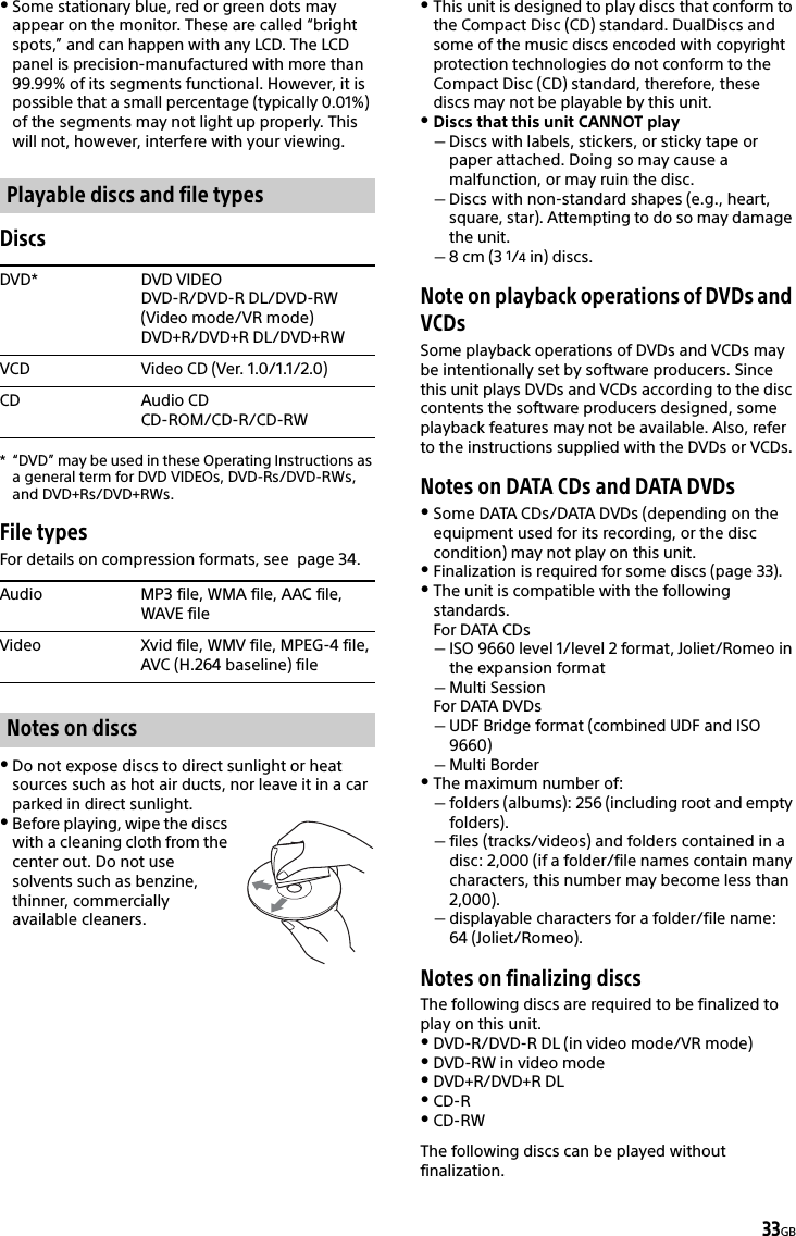 33GBSome stationary blue, red or green dots may appear on the monitor. These are called “bright spots,” and can happen with any LCD. The LCD panel is precision-manufactured with more than 99.99% of its segments functional. However, it is possible that a small percentage (typically 0.01%) of the segments may not light up properly. This will not, however, interfere with your viewing.Discs* “DVD” may be used in these Operating Instructions as a general term for DVD VIDEOs, DVD-Rs/DVD-RWs, and DVD+Rs/DVD+RWs.File typesFor details on compression formats, see  page 34.Do not expose discs to direct sunlight or heat sources such as hot air ducts, nor leave it in a car parked in direct sunlight.Before playing, wipe the discs with a cleaning cloth from the center out. Do not use solvents such as benzine, thinner, commercially available cleaners.This unit is designed to play discs that conform to the Compact Disc (CD) standard. DualDiscs and some of the music discs encoded with copyright protection technologies do not conform to the Compact Disc (CD) standard, therefore, these discs may not be playable by this unit.Discs that this unit CANNOT playDiscs with labels, stickers, or sticky tape or paper attached. Doing so may cause a malfunction, or may ruin the disc.Discs with non-standard shapes (e.g., heart, square, star). Attempting to do so may damage the unit.8 cm (3 1/4 in) discs.Note on playback operations of DVDs and VCDsSome playback operations of DVDs and VCDs may be intentionally set by software producers. Since this unit plays DVDs and VCDs according to the disc contents the software producers designed, some playback features may not be available. Also, refer to the instructions supplied with the DVDs or VCDs.Notes on DATA CDs and DATA DVDsSome DATA CDs/DATA DVDs (depending on the equipment used for its recording, or the disc condition) may not play on this unit.Finalization is required for some discs (page 33).The unit is compatible with the following standards.For DATA CDsISO 9660 level 1/level 2 format, Joliet/Romeo in the expansion formatMulti SessionFor DATA DVDsUDF Bridge format (combined UDF and ISO 9660)Multi BorderThe maximum number of:folders (albums): 256 (including root and empty folders).files (tracks/videos) and folders contained in a disc: 2,000 (if a folder/file names contain many characters, this number may become less than 2,000).displayable characters for a folder/file name: 64 (Joliet/Romeo).Notes on finalizing discsThe following discs are required to be finalized to play on this unit.DVD-R/DVD-R DL (in video mode/VR mode)DVD-RW in video modeDVD+R/DVD+R DLCD-RCD-RWThe following discs can be played without finalization.Playable discs and file typesDVD* DVD VIDEODVD-R/DVD-R DL/DVD-RW (Video mode/VR mode)DVD+R/DVD+R DL/DVD+RWVCD Video CD (Ver. 1.0/1.1/2.0)CD Audio CDCD-ROM/CD-R/CD-RWAudio MP3 file, WMA file, AAC file, WAVE fileVideo Xvid file, WMV file, MPEG-4 file, AVC (H.264 baseline) fileNotes on discs
