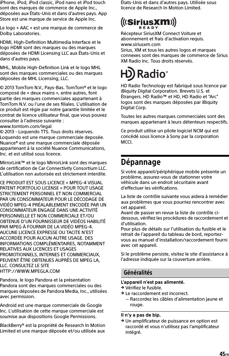 45FRiPhone, iPod, iPod classic, iPod nano et iPod touch sont des marques de commerce de Apple Inc., déposées aux États-Unis et dans d’autres pays. App Store est une marque de service de Apple Inc.Le logo « AAC » est une marque de commerce de Dolby Laboratories.HDMI, High-Definition Multimedia Interface et le logo HDMI sont des marques ou des marques déposées de HDMI Licensing LLC aux États-Unis et dans d’autres pays.MHL, Mobile High-Definition Link et le logo MHL sont des marques commerciales ou des marques déposées de MHL Licensing, LLC.© 2013 TomTom N.V., Pays-Bas. TomTom® et le logo composé de « deux mains », entre autres, font partie des marques commerciales appartenant à TomTom N.V. ou l’une de ses filiales. L’utilisation de ce produit est régie par notre garantie limitée et le contrat de licence utilisateur final, que vous pouvez consulter à l’adresse suivante :www.tomtom.com/legal© 2013 - Loquendo TTS. Tous droits réserves. Loquendo est une marque commerciale deposée. Nuance® est une marque commerciale déposée appartenant à la société Nuance Communications, lnc. et est utilisé sous licence. MirrorLink™ et le logo MirrorLink sont des marques de certification de Car Connectivity Consortium LLC. L’utilisation non autorisée est strictement interdite.CE PRODUIT EST SOUS LICENCE « MPEG-4 VISUAL PATENT PORTFOLIO LICENSE » POUR TOUT USAGE STRICTEMENT PERSONNEL ET NON COMMERCIAL PAR UN CONSOMMATEUR POUR LE DÉCODAGE DE VIDÉO MPEG-4 PRÉALABLEMENT ENCODÉE PAR UN CONSOMMATEUR ENGAGÉ DANS UNE ACTIVITÉ PERSONNELLE ET NON COMMERCIALE ET/OU OBTENUE D’UN FOURNISSEUR DE VIDÉOS HABILITÉ PAR MPEG À FOURNIR DE LA VIDÉO MPEG-4. AUCUNE LICENCE EXPRESSE OU TACITE N’EST ACCORDÉE POUR AUCUN AUTRE USAGE. DES INFORMATIONS COMPLÉMENTAIRES, NOTAMMENT RELATIVES AUX LICENCES ET USAGES PROMOTIONNELS, INTERNES ET COMMERCIAUX, PEUVENT ÊTRE OBTENUES AUPRÈS DE MPEG LA, LLC. CONSULTEZ LE SITE HTTP://WWW.MPEGLA.COMPandora, le logo Pandora et la présentation Pandora sont des marques commerciales ou des marques déposées de Pandora Media, Inc., utilisées avec permission.Android est une marque commerciale de Google Inc. L’utilisation de cette marque commerciale est soumise aux dispositions Google Permissions.BlackBerry® est la propriété de Research In Motion Limited et une marque déposée et/ou utilisée aux États-Unis et dans d’autres pays. Utilisée sous licence de Research In Motion Limited.Récepteur SiriusXM Connect Voiture et abonnement et frais d’activation requis.www.siriusxm.comSirius, XM et tous les autres logos et marques connexes sont des marques de commerce de Sirius XM Radio Inc. Tous droits réservés.HD Radio Technology est fabriqué sous licence par iBiquity Digital Corporation. Brevets U.S. et Étrangers. HD Radio™ et HD, HD Radio et “Arc” logos sont des marques déposées par iBiquity Digital Corp.Toutes les autres marques commerciales sont des marques appartenant à leurs détenteurs respectifs.Ce produit utilise un pilote logiciel NCM qui est concédé sous licence à Sony par la corporation MCCI.DépannageSi votre appareil/périphérique mobile présente un problème, assurez-vous de stationner votre véhicule dans un endroit sécuritaire avant d’effectuer les vérifications.La liste de contrôle suivante vous aidera à remédier aux problèmes que vous pourriez rencontrer avec cet appareil.Avant de passer en revue la liste de contrôle ci-dessous, vérifiez les procédures de raccordement et d’utilisation.Pour plus de détails sur l’utilisation du fusible et le retrait de l’appareil du tableau de bord, reportez-vous au manuel d’installation/raccordement fourni avec cet appareil.Si le problème persiste, visitez le site d’assistance à l’adresse indiquée sur la couverture arrière.GénéralitésL’appareil n’est pas alimenté.Vérifiez le fusible.Le raccordement est incorrect.Raccordez les câbles d’alimentation jaune et rouge.Il n’y a pas de bip.Un amplificateur de puissance en option est raccordé et vous n’utilisez pas l’amplificateur intégré.