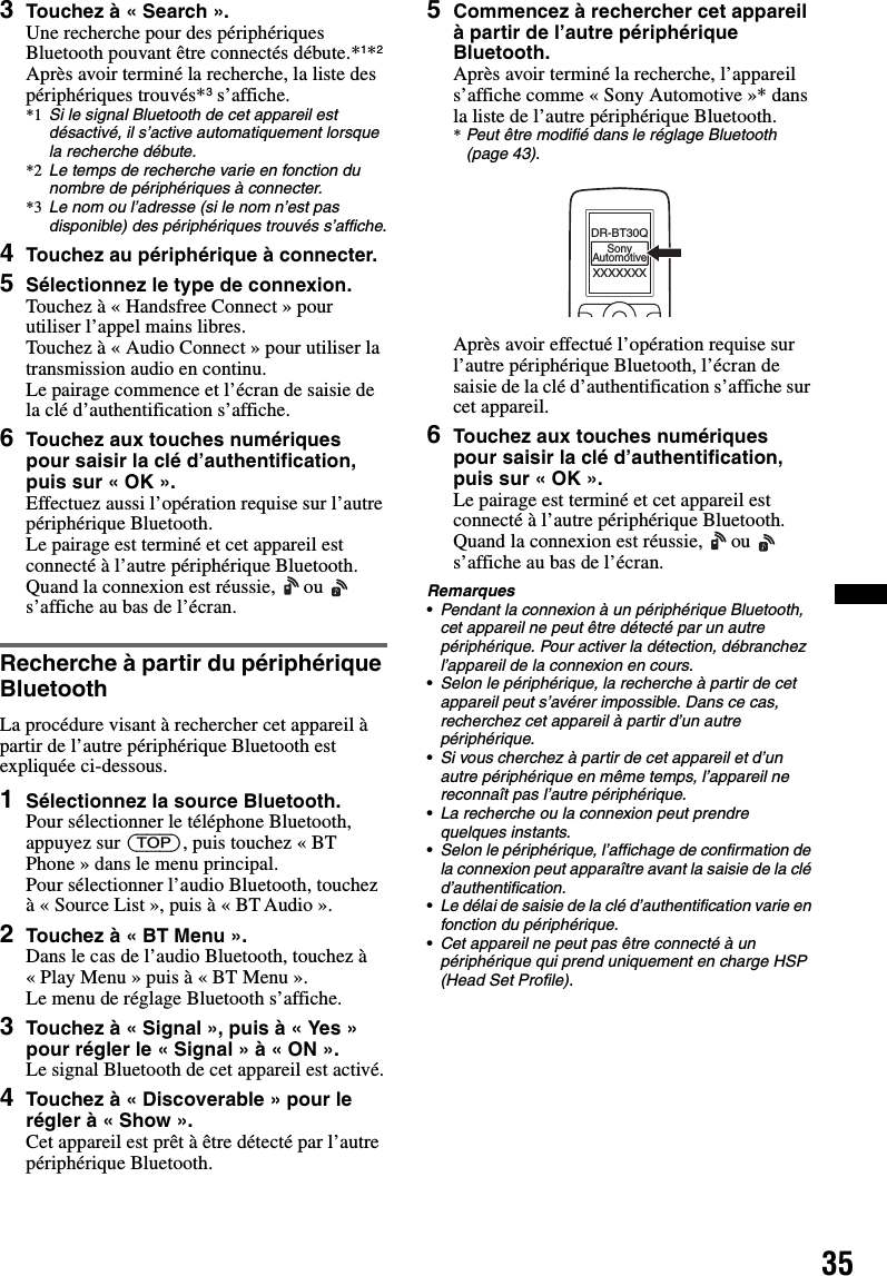 353Touchez à « Search ».Une recherche pour des périphériques Bluetooth pouvant être connectés débute.*1*2Après avoir terminé la recherche, la liste des périphériques trouvés*3 s’affiche.*1 Si le signal Bluetooth de cet appareil est désactivé, il s’active automatiquement lorsque la recherche débute.*2 Le temps de recherche varie en fonction du nombre de périphériques à connecter.*3 Le nom ou l’adresse (si le nom n’est pas disponible) des périphériques trouvés s’affiche.4Touchez au périphérique à connecter.5Sélectionnez le type de connexion.Touchez à « Handsfree Connect » pour utiliser l’appel mains libres.Touchez à « Audio Connect » pour utiliser la transmission audio en continu.Le pairage commence et l’écran de saisie de la clé d’authentification s’affiche.6Touchez aux touches numériques pour saisir la clé d’authentification, puis sur « OK ».Effectuez aussi l’opération requise sur l’autre périphérique Bluetooth.Le pairage est terminé et cet appareil est connecté à l’autre périphérique Bluetooth.Quand la connexion est réussie,   ou   s’affiche au bas de l’écran.Recherche à partir du périphérique BluetoothLa procédure visant à rechercher cet appareil à partir de l’autre périphérique Bluetooth est expliquée ci-dessous.1Sélectionnez la source Bluetooth.Pour sélectionner le téléphone Bluetooth, appuyez sur (TOP), puis touchez « BT Phone » dans le menu principal.Pour sélectionner l’audio Bluetooth, touchez à « Source List », puis à « BT Audio ».2Touchez à « BT Menu ».Dans le cas de l’audio Bluetooth, touchez à « Play Menu » puis à « BT Menu ».Le menu de réglage Bluetooth s’affiche.3Touchez à « Signal », puis à « Yes » pour régler le « Signal » à « ON ».Le signal Bluetooth de cet appareil est activé.4Touchez à « Discoverable » pour le régler à « Show ».Cet appareil est prêt à être détecté par l’autre périphérique Bluetooth.5Commencez à rechercher cet appareil à partir de l’autre périphérique Bluetooth.Après avoir terminé la recherche, l’appareil s’affiche comme « Sony Automotive »* dans la liste de l’autre périphérique Bluetooth.*Peut être modifié dans le réglage Bluetooth (page 43).Après avoir effectué l’opération requise sur l’autre périphérique Bluetooth, l’écran de saisie de la clé d’authentification s’affiche sur cet appareil.6Touchez aux touches numériques pour saisir la clé d’authentification, puis sur « OK ».Le pairage est terminé et cet appareil est connecté à l’autre périphérique Bluetooth.Quand la connexion est réussie,   ou   s’affiche au bas de l’écran.Remarques•Pendant la connexion à un périphérique Bluetooth, cet appareil ne peut être détecté par un autre périphérique. Pour activer la détection, débranchez l’appareil de la connexion en cours.•Selon le périphérique, la recherche à partir de cet appareil peut s’avérer impossible. Dans ce cas, recherchez cet appareil à partir d’un autre périphérique.•Si vous cherchez à partir de cet appareil et d’un autre périphérique en même temps, l’appareil ne reconnaît pas l’autre périphérique.•La recherche ou la connexion peut prendre quelques instants.•Selon le périphérique, l’affichage de confirmation de la connexion peut apparaître avant la saisie de la clé d’authentification.•Le délai de saisie de la clé d’authentification varie en fonction du périphérique.•Cet appareil ne peut pas être connecté à un périphérique qui prend uniquement en charge HSP (Head Set Profile).XXXXXXXDR-BT30QSonyAutomotive