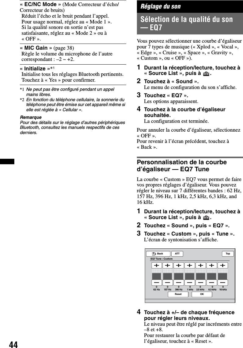 44*1 Ne peut pas être configuré pendant un appel mains libres.*2 En fonction du téléphone cellulaire, la sonnerie du téléphone peut être émise sur cet appareil même si elle est réglée à « Cellular ».RemarquePour des détails sur le réglage d’autres périphériques Bluetooth, consultez les manuels respectifs de ces derniers.Réglage du sonSélection de la qualité du son — EQ7Vous pouvez sélectionner une courbe d’égaliseur pour 7 types de musique (« Xplod », « Vocal », «Edge», «Cruise», «Space», «Gravity», « Custom », ou « OFF »).1Durant la réception/lecture, touchez à « Source List », puis à  .2Touchez à « Sound ».Le menu de configuration du son s’affiche.3Touchez « EQ7 ».Les options apparaissent.4Touchez à la courbe d’égaliseur souhaitée.La configuration est terminée.Pour annuler la courbe d’égaliseur, sélectionnez «OFF».Pour revenir à l’écran précédent, touchez à «Back».Personnalisation de la courbe d’égaliseur — EQ7 TuneLa courbe « Custom » EQ7 vous permet de faire vos propres réglages d’égaliseur. Vous pouvez régler le niveau sur 7 différentes bandes : 62 Hz, 157Hz, 396Hz, 1kHz, 2,5kHz, 6,3kHz, and 16 kHz.1Durant la réception/lecture, touchez à « Source List », puis à  .2Touchez « Sound », puis « EQ7 ».3Touchez « Custom », puis « Tune ».L’écran de syntonisation s’affiche.4Touchez à +/– de chaque fréquence pour régler leurs niveaux.Le niveau peut être réglé par incréments entre –8 et +8.Pour restaurer la courbe par défaut de l’égaliseur, touchez à « Reset ».« EC/NC Mode » (Mode Correcteur d’écho/Correcteur de bruits)Réduit l’écho et le bruit pendant l’appel.Pour usage normal, réglez au « Mode 1 ».Si la qualité sonore en sortie n’est pas satisfaisante, réglez au « Mode 2 » ou à «OFF».« MIC Gain » (page 38)Règle le volume du microphone de l’autre correspondant : –2 ~ +2.«Initialize»*1Initialise tous les réglages Bluetooth pertinents. Touchez à « Yes » pour confirmer.ATTReset OKBackEQ7 Tune : CustomTop62 Hz0157 Hz0396 Hz01 kHz02.5 kHz06.3 kHz016 kHz0