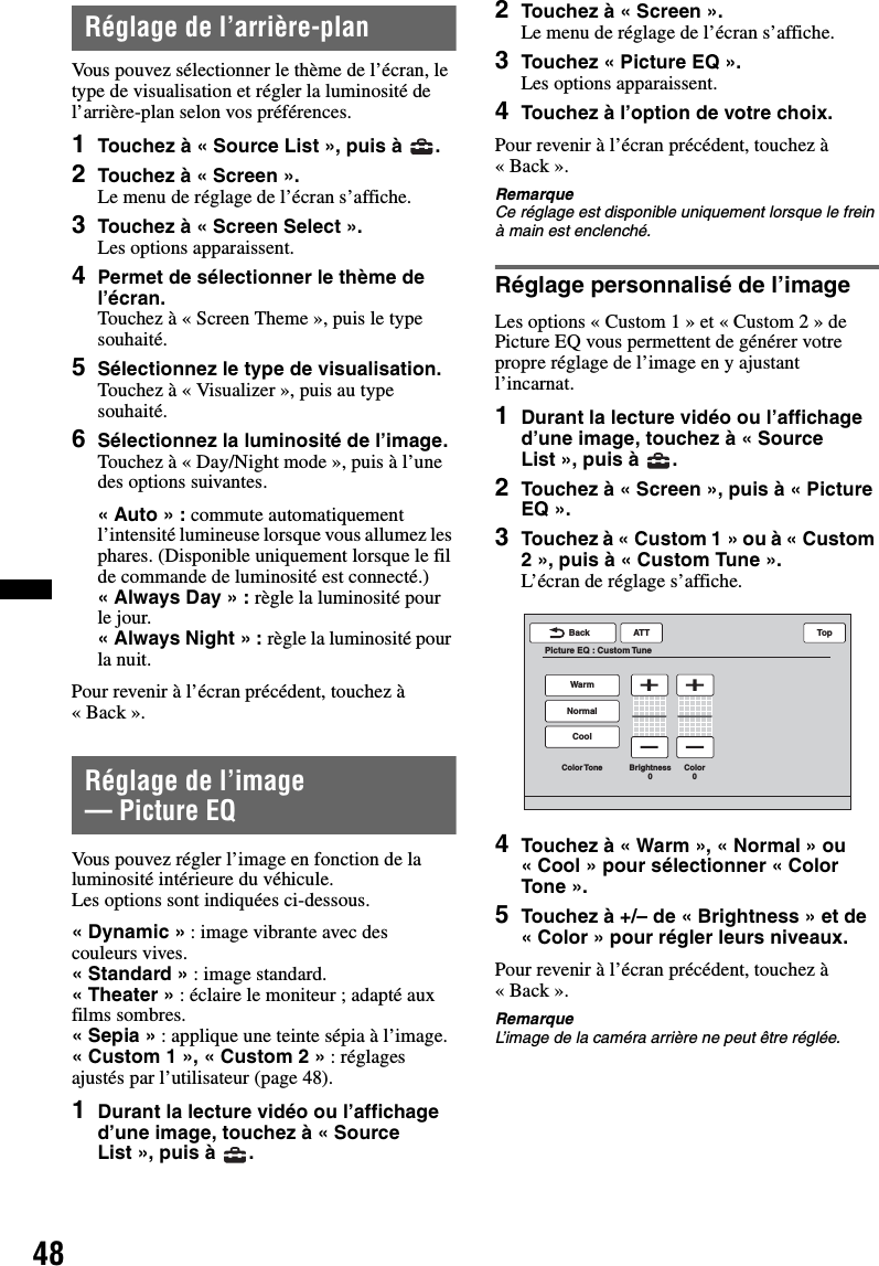 48Réglage de l’arrière-planVous pouvez sélectionner le thème de l’écran, le type de visualisation et régler la luminosité de l’arrière-plan selon vos préférences.1Touchez à « Source List », puis à  .2Touchez à « Screen ».Le menu de réglage de l’écran s’affiche.3Touchez à « Screen Select ».Les options apparaissent.4Permet de sélectionner le thème de l’écran.Touchez à « Screen Theme », puis le type souhaité.5Sélectionnez le type de visualisation.Touchez à « Visualizer », puis au type souhaité.6Sélectionnez la luminosité de l’image.Touchez à « Day/Night mode », puis à l’une des options suivantes.«Auto» : commute automatiquement l’intensité lumineuse lorsque vous allumez les phares. (Disponible uniquement lorsque le fil de commande de luminosité est connecté.)«Always Day» : règle la luminosité pour le jour.« Always Night » : règle la luminosité pour la nuit.Pour revenir à l’écran précédent, touchez à «Back».Réglage de l’image — Picture EQVous pouvez régler l’image en fonction de la luminosité intérieure du véhicule.Les options sont indiquées ci-dessous.«Dynamic» : image vibrante avec des couleurs vives.« Standard » : image standard.« Theater » : éclaire le moniteur ; adapté aux films sombres.«Sepia» : applique une teinte sépia à l’image.«Custom 1», «Custom 2» : réglages ajustés par l’utilisateur (page 48).1Durant la lecture vidéo ou l’affichage d’une image, touchez à « Source List », puis à  .2Touchez à « Screen ».Le menu de réglage de l’écran s’affiche.3Touchez « Picture EQ ».Les options apparaissent.4Touchez à l’option de votre choix.Pour revenir à l’écran précédent, touchez à «Back».RemarqueCe réglage est disponible uniquement lorsque le frein à main est enclenché.Réglage personnalisé de l’imageLes options « Custom 1 » et « Custom 2 » de Picture EQ vous permettent de générer votre propre réglage de l’image en y ajustant l’incarnat.1Durant la lecture vidéo ou l’affichage d’une image, touchez à « Source List », puis à  .2Touchez à « Screen », puis à « Picture EQ ».3Touchez à « Custom 1 » ou à « Custom 2 », puis à « Custom Tune ».L’écran de réglage s’affiche.4Touchez à « Warm », « Normal » ou « Cool » pour sélectionner « Color Tone ».5Touchez à +/– de « Brightness » et de « Color » pour régler leurs niveaux.Pour revenir à l’écran précédent, touchez à «Back».RemarqueL’image de la caméra arrière ne peut être réglée.ATTBackPicture EQ : Custom TuneTopCoolColor Tone Brightness0Color0NormalWarm