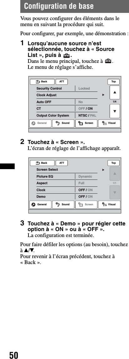 50Configuration de baseVous pouvez configurer des éléments dans le menu en suivant la procédure qui suit.Pour configurer, par exemple, une démonstration :1Lorsqu’aucune source n’est sélectionnée, touchez à « Source List », puis à  .Dans le menu principal, touchez à  .Le menu de réglage s’affiche.2Touchez à « Screen ».L’écran de réglage de l’affichage apparaît.3Touchez à « Demo » pour régler cette option à « ON » ou à « OFF ».La configuration est terminée.Pour faire défiler les options (au besoin), touchez à v/V.Pour revenir à l’écran précédent, touchez à «Back».ATTGeneral Sound Screen Visual1/4Security ControlClock AdjustAuto OFFCTOutput Color SystemLockedNoOFF / ONNTSC / PALBack TopATTScreen SelectPicture EQAspectClockDemoDynamicFullOFF / ONOFF / ONBack TopGeneral Sound Screen Visual1/1