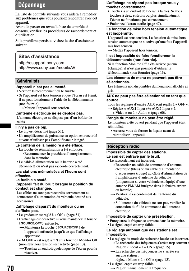 70DépannageLa liste de contrôle suivante vous aidera à remédier aux problèmes que vous pourriez rencontrer avec cet appareil.Avant de passer en revue la liste de contrôle ci-dessous, vérifiez les procédures de raccordement et d’utilisation.Si le problème persiste, visitez le site d’assistance suivant.GénéralitésL’appareil n’est pas alimenté.• Vérifiez le raccordement ou le fusible.• Si l’appareil est hors tension et que l’écran est éteint, il ne peut fonctionner à l’aide de la télécommande (non fournie).tMettez l’appareil sous tension.L’antenne électrique ne se déploie pas.L’antenne électrique ne dispose pas d’un boîtier de relais.Il n’y a pas de bip.• Le bip est désactivé (page 51).• Un amplificateur de puissance en option est raccordé et vous n’utilisez pas l’amplificateur intégré.Le contenu de la mémoire a été effacé.• La touche de réinitialisation a été enfoncée.tRecommencez la procédure d’enregistrement dans la mémoire.• Le câble d’alimentation ou la batterie a été déconnecté ou n’est pas raccordé correctement.Les stations mémorisées et l’heure sont effacées.Le fusible a sauté.L’appareil fait du bruit lorsque la position du contact est changée.Les câbles ne sont pas raccordés correctement au connecteur d’alimentation du véhicule destiné aux accessoires.L’affichage disparaît du moniteur ou ne s’affiche pas.• Le gradateur est réglé à « ON » (page 51).• L’affichage est désactivé si vous maintenez la touche (SOURCE/OFF) enfoncée.tMaintenez la touche (SOURCE/OFF) de l’appareil enfoncée jusqu’à ce que l’affichage apparaisse.•« M.OFF » est réglé à ON et la fonction Monitor Off (moniteur hors tension) est activée (page 13).tTouchez un endroit quelconque de l’écran pour le réactiver.Sites d’assistancehttp://esupport.sony.comhttp://www.sony.com/mobileAVL’affichage ne répond pas lorsque vous y touchez correctement.• Touchez à un endroit de l’écran à la fois. Si vous touchez à deux endroits ou plus simultanément, l’écran ne fonctionne pas correctement.• Étalonnez l’écran tactile (page 47).La fonction de mise hors tension automatique est inopérante.L’appareil est sous tension. La fonction de mise hors tension automatique ne s’active qu’une fois l’appareil mis hors tension.tMettez l’appareil hors tension.Il est impossible de faire fonctionner la télécommande (non fournie).Si la fonction Monitor Off a été activée (aucun éclairage), il n’est pas possible d’utiliser la télécommande (non fournie) (page 13).Les éléments de menu ne peuvent pas être sélectionnés.Les éléments non disponibles du menu sont affichés en gris.AUX ne peut pas être sélectionné en tant que source.Tous les réglages d’entrée AUX sont réglés à « OFF ».tRéglez « AUX1 Input »/« AUX2 Input » à « Video » ou à « Audio » (page 60).L’angle du moniteur ne peut être réglé.Le moniteur a été ouvert pendant que l’appareil était réinitialisé.tAssurez-vous de fermer la façade avant de réinitialiser l’appareil.Réception radioImpossible de capter des stations.Le son est entravé par le bruit.• Le raccordement est incorrect.tRaccordez un câble de commande d’antenne électrique (bleu) ou un câble d’alimentation d’accessoires (rouge) au câble d’alimentation de l’amplificateur d’antenne du véhicule (uniquement si votre véhicule est équipé d’une antenne FM/AM intégrée dans la fenêtre arrière ou latérale).tVérifiez le raccordement de l’antenne du véhicule.tSi l’antenne du véhicule ne sort pas, vérifiez la connexion du fil de commande de l’antenne électrique.Impossible de capter une présélection.• Enregistrez la fréquence correcte dans la mémoire.• Le signal capté est trop faible.Le réglage automatique des stations est impossible.• Le réglage du mode de recherche locale est incorrect.tLa recherche des fréquences s’arrête trop souvent :Réglez « Local » à « ON » (page 15).tLa recherche des fréquences ne s’arrête sur aucune station :réglez « Mono » à « ON » (page 15).• Le signal capté est trop faible.tRéglez manuellement la fréquence.