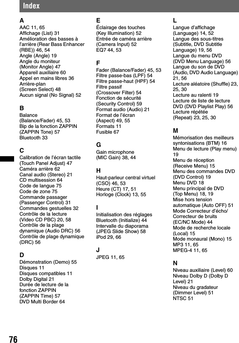 76IndexAAAC 11, 65Affichage (List) 31Amélioration des basses à l’arrière (Rear Bass Enhancer (RBE)) 46, 54Angle (Angle) 19Angle du moniteur (Monitor Angle) 47Appareil auxiliaire 60Appel en mains libres 36Arrière-plan (Screen Select) 48Aucun signal (No Signal) 52BBalance (Balance/Fader) 45, 53Bip de la fonction ZAPPIN (ZAPPIN Tone) 57Bluetooth 33CCalibration de l’écran tactile (Touch Panel Adjust) 47Caméra arrière 62Canal audio (Stereo) 21CD multisession 64Code de langue 75Code de zone 75Commande passager (Passenger Control) 31Commandes gestuelles 32Contrôle de la lecture (Video CD PBC) 20, 58Contrôle de la plage dynamique (Audio DRC) 56Contrôle de plage dynamique (DRC) 56DDémonstration (Demo) 55Disques 11Disques compatibles 11Dolby Digital 21Durée de lecture de la fonction ZAPPIN (ZAPPIN Time) 57DVD Multi Border 64EÉclairage des touches (Key Illumination) 52Entrée de caméra arrière (Camera Input) 52EQ7 44, 53FFader (Balance/Fader) 45, 53Filtre passe-bas (LPF) 54Filtre passe-haut (HPF) 54Filtre passif (Crossover Filter) 54Fonction de sécurité (Security Control) 59Format audio (Audio) 21Format de l’écran (Aspect) 49, 55Formats 11Fusible 67GGain microphone (MIC Gain) 38, 44HHaut-parleur central virtuel (CSO) 46, 53Heure (CT) 17, 51Horloge (Clock) 13, 55IInitialisation des réglages Bluetooth (Initialize) 44Intervalle du diaporama (JPEG Slide Show) 58iPod 29, 66JJPEG 11, 65LLangue d’affichage (Language) 14, 52Langue des sous-titres (Subtitle, DVD Subtitle Language) 19, 56Langue du menu DVD (DVD Menu Language) 56Langue du son de DVD (Audio, DVD Audio Language) 21, 56Lecture aléatoire (Shuffle) 23, 25, 30Lecture au ralenti 19Lecture de liste de lecture DVD (DVD Playlist Play) 56Lecture répétée (Repeat) 23, 25, 30MMémorisation des meilleurs syntonisations (BTM) 16Menu de lecture (Play menu) 19Menu de réception (Receive Menu) 15Menu des commandes DVD (DVD Control) 19Menu DVD 18Menu principal de DVD (Top Menu) 18, 19Mise hors tension automatique (Auto OFF) 51Mode Correcteur d’écho/Correcteur de bruits (EC/NC Mode) 44Mode de recherche locale (Local) 15Mode monaural (Mono) 15MP3 11, 65MPEG-4 11, 65NNiveau auxiliaire (Level) 60Niveau Dolby D (Dolby D Level) 21Niveau du gradateur (Dimmer Level) 51NTSC 51