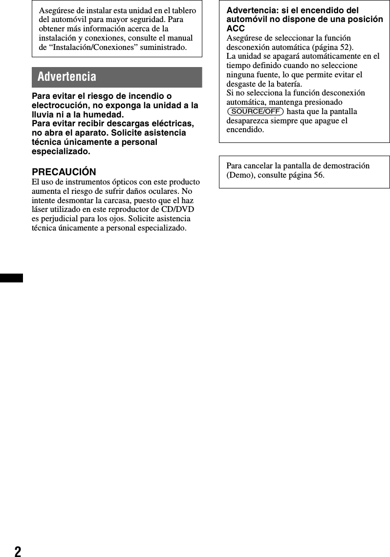 2AdvertenciaPara evitar el riesgo de incendio o electrocución, no exponga la unidad a la lluvia ni a la humedad.Para evitar recibir descargas eléctricas, no abra el aparato. Solicite asistencia técnica únicamente a personal especializado.PRECAUCIÓNEl uso de instrumentos ópticos con este producto aumenta el riesgo de sufrir daños oculares. No intente desmontar la carcasa, puesto que el haz láser utilizado en este reproductor de CD/DVD es perjudicial para los ojos. Solicite asistencia técnica únicamente a personal especializado.Asegúrese de instalar esta unidad en el tablero del automóvil para mayor seguridad. Para obtener más información acerca de la instalación y conexiones, consulte el manual de “Instalación/Conexiones” suministrado.Advertencia: si el encendido del automóvil no dispone de una posición ACCAsegúrese de seleccionar la función desconexión automática (página 52).La unidad se apagará automáticamente en el tiempo definido cuando no seleccione ninguna fuente, lo que permite evitar el desgaste de la batería.Si no selecciona la función desconexión automática, mantenga presionado (SOURCE/OFF) hasta que la pantalla desaparezca siempre que apague el encendido.Para cancelar la pantalla de demostración (Demo), consulte página 56.