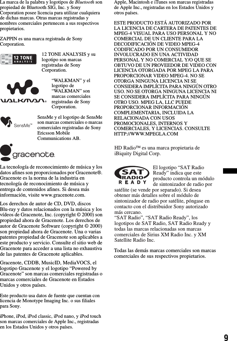 9La marca de la palabra y logotipos de Bluetooth son propiedad de Bluetooth SIG, Inc. y Sony Corporation posee licencia para utilizar cualquiera de dichas marcas. Otras marcas registradas y nombres comerciales pertenecen a sus respectivos propietarios.ZAPPIN es una marca registrada de Sony Corporation.12 TONE ANALYSIS y su logotipo son marcas registradas de Sony Corporation.“WALKMAN” y el logotipo de “WALKMAN” son marcas comerciales registradas de Sony Corporation.SensMe y el logotipo de SensMe son marcas comerciales o marcas comerciales registradas de Sony Ericsson Mobile Communications AB.La tecnología de reconocimiento de música y los datos afines son proporcionados por Gracenote®. Gracenote es la norma de la industria en tecnología de reconocimiento de música y entrega de contenidos afines. Si desea más información, visite www.gracenote.com.Los derechos de autor de CD, DVD, discos Blu-ray y datos relacionados con la música y los vídeos de Gracenote, Inc. (copyright © 2000) son propiedad ahora de Gracenote. Los derechos de autor de Gracenote Software (copyright © 2000) son propiedad ahora de Gracenote. Una o varias patentes propiedad de Gracenote son aplicables a este producto y servicio. Consulte el sitio web de Gracenote para acceder a una lista no exhaustiva de las patentes de Gracenote aplicables.Gracenote, CDDB, MusicID, MediaVOCS, el logotipo Gracenote y el logotipo “Powered by Gracenote” son marcas comerciales registradas o marcas comerciales de Gracenote en Estados Unidos y otros países.Este producto usa datos de fuente que cuentan con licencia de Monotype Imaging Inc. o sus filiales para Sony.iPhone, iPod, iPod classic, iPod nano, y iPod touch son marcas comerciales de Apple Inc., registradas en los Estados Unidos y otros países.Apple, Macintosh e iTunes son marcas registradas de Apple Inc., registradas en los Estados Unidos y otros países.ESTE PRODUCTO ESTÁ AUTORIZADO POR LA LICENCIA DE CARTERA DE PATENTES DE MPEG-4 VISUAL PARA USO PERSONAL Y NO COMERCIAL DE UN CLIENTE PARA LA DECODIFICACIÓN DE VIDEO MPEG-4 CODIFICADO POR UN CONSUMIDOR INVOLUCRADO EN UNA ACTIVIDAD PERSONAL Y NO COMERCIAL Y/O QUE SE OBTUVO DE UN PROVEEDOR DE VIDEO CON LICENCIA OTORGADA POR MPEG LA PARA PROPORCIONAR VIDEO MPEG-4. NO SE OTORGA NINGUNA LICENCIA NI SE CONSIDERA IMPLÍCITA PARA NINGÚN OTRO USO. NO SE OTORGA NINGUNA LICENCIA NI SE CONSIDERA IMPLÍCITA PARA NINGÚN OTRO USO. MPEG LA, LLC PUEDE PROPORCIONAR INFORMACIÓN COMPLEMENTARIA, INCLUIDA LA RELACIONADA CON USOS PROMOCIONALES, INTERNOS Y COMERCIALES, Y LICENCIAS. CONSULTE HTTP://WWW.MPEGLA.COMTodas las demás marcas comerciales son marcas comerciales de sus respectivos propietarios.HD RadioTM es una marca propietaria de iBiquity Digital Corp.El logotipo “SAT Radio Ready” indica que este producto controla un módulo de sintonizador de radio por satélite (se vende por separado). Si desea obtener más detalles sobre el módulo de sintonizador de radio por satélite, póngase en contacto con el distribuidor Sony autorizado más cercano.“SAT Radio”, “SAT Radio Ready”, los logotipos de SAT Radio, SAT Radio Ready y todas las marcas relacionadas son marcas comerciales de Sirius XM Radio Inc. y XM Satellite Radio Inc.