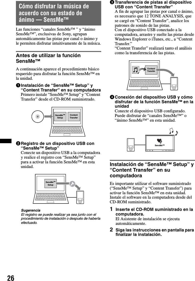 26Cómo disfrutar la música de acuerdo con su estado de ánimo — SensMe™Las funciones “canales SensMe™ ” y “ánimo SensMe™”, exclusivas de Sony, agrupan automáticamente las pistas por canal o ánimo y le permiten disfrutar intuitivamente de la música.Antes de utilizar la función SensMe™A continuación aparece el procedimiento básico requerido para disfrutar la función SensMe™ en la unidad.1Instalación de “SensMe™ Setup” y “Content Transfer” en su computadoraPrimero instale “SensMe™ Setup” y “Content Transfer” desde el CD-ROM suministrado.2Registro de un dispositivo USB con “SensMe™ Setup”Conecte un dispositivo USB a la computadora y realice el registro con “SensMe™ Setup” para a activar la función SensMe™ en esta unidad.SugerenciaEl registro se puede realizar ya sea junto con el procedimiento de instalación o después de haberla efectuado.3Transferencia de pistas al dispositivo USB con “Content Transfer”A fin de agrupar las pistas por canal o ánimo, es necesario que 12 TONE ANALYSIS, que se cargó en “Content Transfer”, analice los patrones de sonido de las pistas.Con el dispositivo USB conectado a la computadora, arrastre y suelte las pistas desde Windows Explorer o iTunes, etc., a “Content Transfer.”“Content Transfer” realizará tanto el análisis como la transferencia de las pistas.4Conexión del dispositivo USB y cómo disfrutar de la función SensMe™ en la unidadConecte el dispositivo USB configurado. Puede disfrutar de “canales SensMe™” o “ánimo SensMe™” en esta unidad.Instalación de “SensMe™ Setup” y “Content Transfer” en su computadoraEs importante utilizar el software suministrado (“SensMe™ Setup” y “Content Transfer”) para activar la función SensMe™ en esta unidad.Instale el software en la computadora desde del CD-ROM suministrado.1Inserte el CD-ROM suministrado en la computadora.El Asistente de instalación se ejecuta automáticamente.2Siga las instrucciones en pantalla para finalizar la instalación.ContentTransferSensMe™SetupSensMe™SetupContentTransferSensMe™