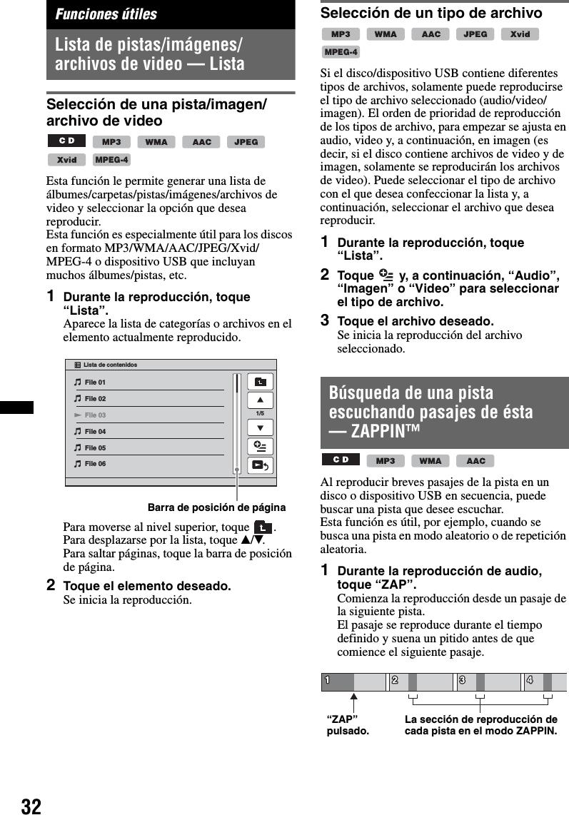 32Funciones útilesLista de pistas/imágenes/archivos de video — ListaSelección de una pista/imagen/archivo de video      Esta función le permite generar una lista de álbumes/carpetas/pistas/imágenes/archivos de video y seleccionar la opción que desea reproducir.Esta función es especialmente útil para los discos en formato MP3/WMA/AAC/JPEG/Xvid/MPEG-4 o dispositivo USB que incluyan muchos álbumes/pistas, etc.1Durante la reproducción, toque “Lista”.Aparece la lista de categorías o archivos en el elemento actualmente reproducido.Para moverse al nivel superior, toque  .Para desplazarse por la lista, toque v/V.Para saltar páginas, toque la barra de posición de página.2Toque el elemento deseado.Se inicia la reproducción.Selección de un tipo de archivo     Si el disco/dispositivo USB contiene diferentes tipos de archivos, solamente puede reproducirse el tipo de archivo seleccionado (audio/video/imagen). El orden de prioridad de reproducción de los tipos de archivo, para empezar se ajusta en audio, video y, a continuación, en imagen (es decir, si el disco contiene archivos de video y de imagen, solamente se reproducirán los archivos de video). Puede seleccionar el tipo de archivo con el que desea confeccionar la lista y, a continuación, seleccionar el archivo que desea reproducir.1Durante la reproducción, toque “Lista”.2Toque   y, a continuación, “Audio”, “Imagen” o “Video” para seleccionar el tipo de archivo.3Toque el archivo deseado.Se inicia la reproducción del archivo seleccionado.Búsqueda de una pista escuchando pasajes de ésta — ZAPPIN™   Al reproducir breves pasajes de la pista en un disco o dispositivo USB en secuencia, puede buscar una pista que desee escuchar.Esta función es útil, por ejemplo, cuando se busca una pista en modo aleatorio o de repetición aleatoria.1Durante la reproducción de audio, toque “ZAP”.Comienza la reproducción desde un pasaje de la siguiente pista.El pasaje se reproduce durante el tiempo definido y suena un pitido antes de que comience el siguiente pasaje.MPEG-4File 01File 02File 03File 04File 05File 06Lista de contenidos1/5Barra de posición de páginaMPEG-4“ZAP” pulsado. La sección de reproducción de cada pista en el modo ZAPPIN.