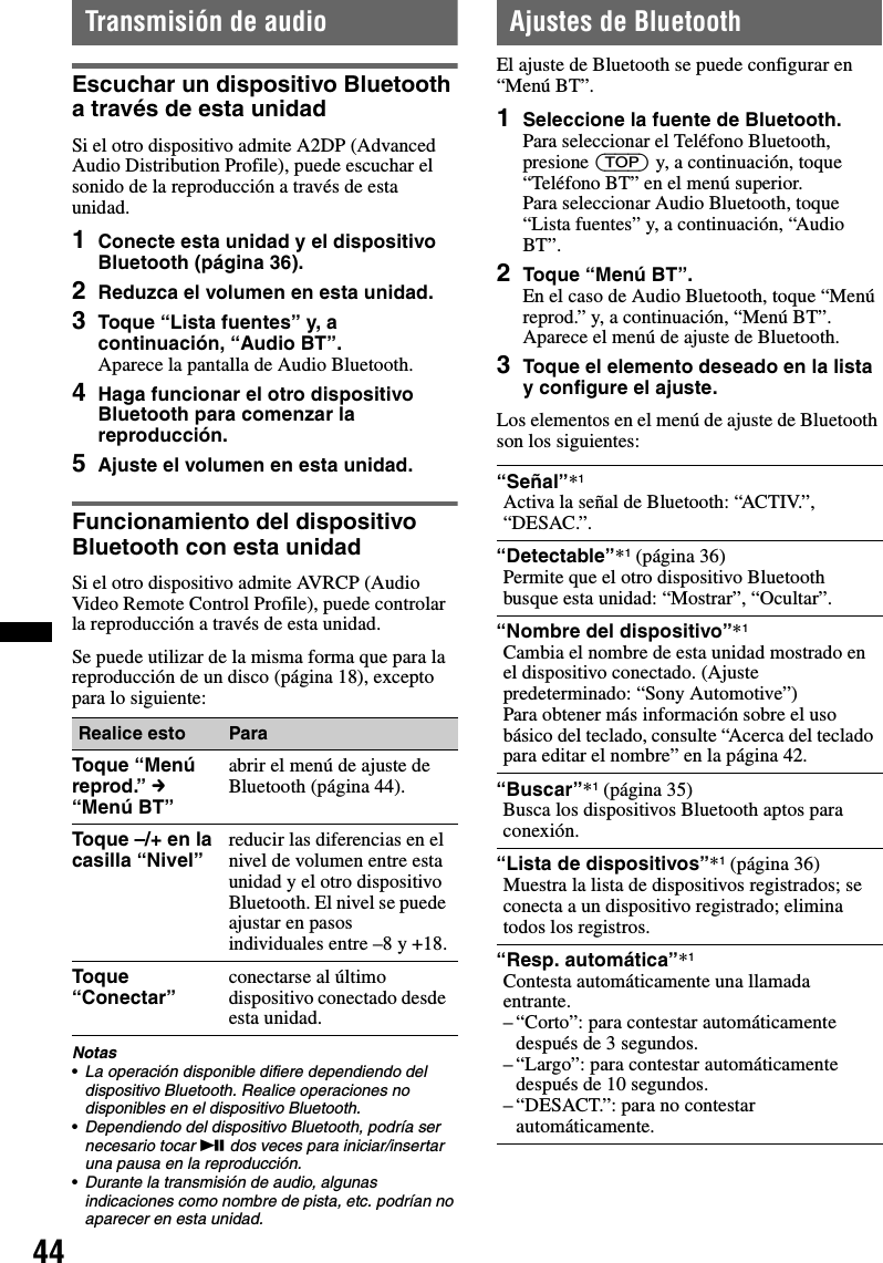 44Transmisión de audioEscuchar un dispositivo Bluetooth a través de esta unidadSi el otro dispositivo admite A2DP (Advanced Audio Distribution Profile), puede escuchar el sonido de la reproducción a través de esta unidad.1Conecte esta unidad y el dispositivo Bluetooth (página 36).2Reduzca el volumen en esta unidad.3Toque “Lista fuentes” y, a continuación, “Audio BT”.Aparece la pantalla de Audio Bluetooth.4Haga funcionar el otro dispositivo Bluetooth para comenzar la reproducción.5Ajuste el volumen en esta unidad.Funcionamiento del dispositivo Bluetooth con esta unidadSi el otro dispositivo admite AVRCP (Audio Video Remote Control Profile), puede controlar la reproducción a través de esta unidad.Se puede utilizar de la misma forma que para la reproducción de un disco (página 18), excepto para lo siguiente:Notas•La operación disponible difiere dependiendo del dispositivo Bluetooth. Realice operaciones no disponibles en el dispositivo Bluetooth.•Dependiendo del dispositivo Bluetooth, podría ser necesario tocar u dos veces para iniciar/insertar una pausa en la reproducción.•Durante la transmisión de audio, algunas indicaciones como nombre de pista, etc. podrían no aparecer en esta unidad.Ajustes de BluetoothEl ajuste de Bluetooth se puede configurar en “Menú BT”.1Seleccione la fuente de Bluetooth.Para seleccionar el Teléfono Bluetooth, presione (TOP) y, a continuación, toque “Teléfono BT” en el menú superior.Para seleccionar Audio Bluetooth, toque “Lista fuentes” y, a continuación, “Audio BT”.2Toque “Menú BT”.En el caso de Audio Bluetooth, toque “Menú reprod.” y, a continuación, “Menú BT”.Aparece el menú de ajuste de Bluetooth.3Toque el elemento deseado en la lista y configure el ajuste.Los elementos en el menú de ajuste de Bluetooth son los siguientes:Realice esto ParaToque “Menú reprod.” c “Menú BT”abrir el menú de ajuste de Bluetooth (página 44).Toque –/+ en la casilla “Nivel” reducir las diferencias en el nivel de volumen entre esta unidad y el otro dispositivo Bluetooth. El nivel se puede ajustar en pasos individuales entre –8 y +18.Toque “Conectar” conectarse al último dispositivo conectado desde esta unidad.“Señal”*1Activa la señal de Bluetooth: “ACTIV.”, “DESAC.”.“Detectable”*1 (página 36)Permite que el otro dispositivo Bluetooth busque esta unidad: “Mostrar”, “Ocultar”.“Nombre del dispositivo”*1Cambia el nombre de esta unidad mostrado en el dispositivo conectado. (Ajuste predeterminado: “Sony Automotive”)Para obtener más información sobre el uso básico del teclado, consulte “Acerca del teclado para editar el nombre” en la página 42.“Buscar”*1 (página 35)Busca los dispositivos Bluetooth aptos para conexión.“Lista de dispositivos”*1 (página 36)Muestra la lista de dispositivos registrados; se conecta a un dispositivo registrado; elimina todos los registros.“Resp. automática”*1Contesta automáticamente una llamada entrante.– “Corto”: para contestar automáticamente después de 3 segundos.– “Largo”: para contestar automáticamente después de 10 segundos.– “DESACT.”: para no contestar automáticamente.