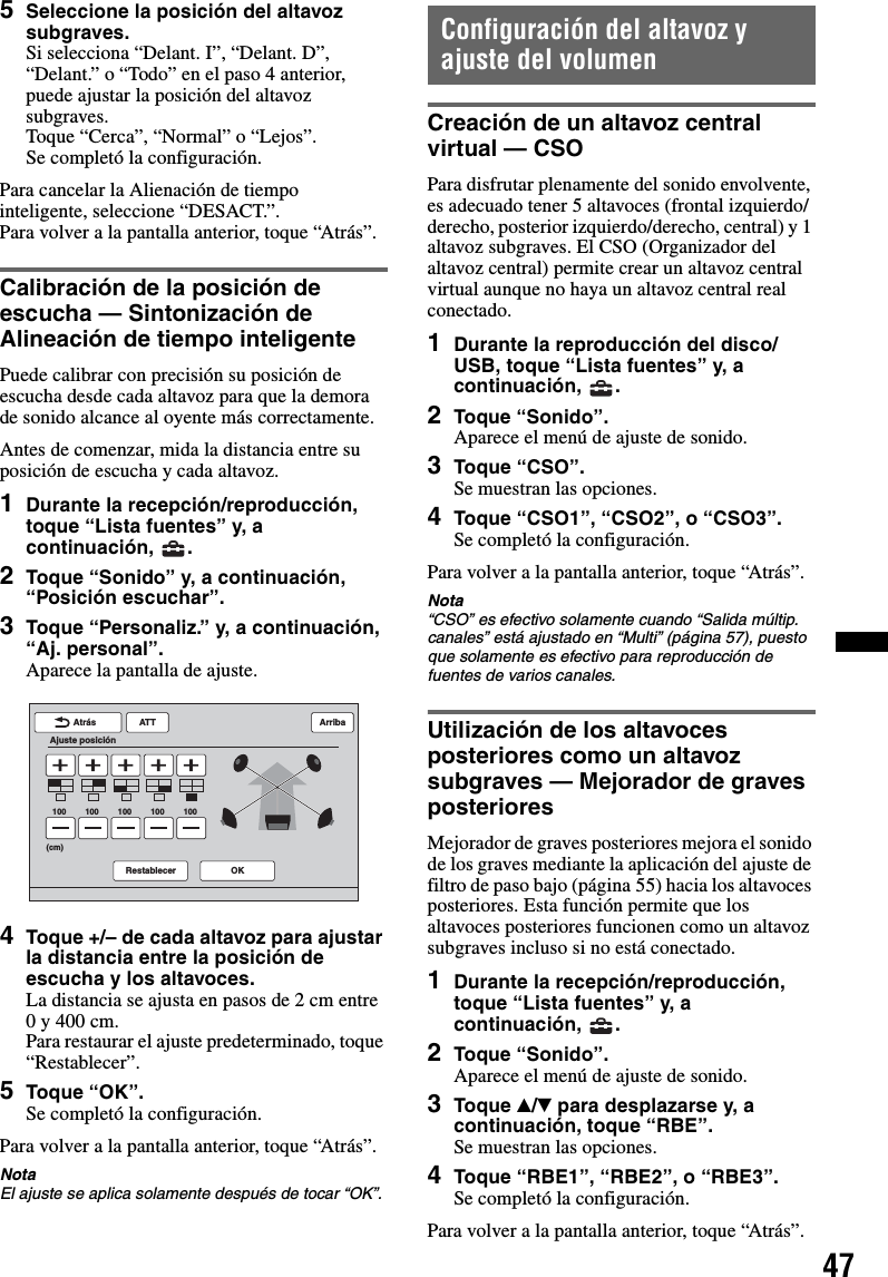 475Seleccione la posición del altavoz subgraves.Si selecciona “Delant. I”, “Delant. D”, “Delant.” o “Todo” en el paso 4 anterior, puede ajustar la posición del altavoz subgraves.Toque “Cerca”, “Normal” o “Lejos”.Se completó la configuración.Para cancelar la Alienación de tiempo inteligente, seleccione “DESACT.”.Para volver a la pantalla anterior, toque “Atrás”.Calibración de la posición de escucha — Sintonización de Alineación de tiempo inteligentePuede calibrar con precisión su posición de escucha desde cada altavoz para que la demora de sonido alcance al oyente más correctamente.Antes de comenzar, mida la distancia entre su posición de escucha y cada altavoz.1Durante la recepción/reproducción, toque “Lista fuentes” y, a continuación, .2Toque “Sonido” y, a continuación, “Posición escuchar”.3Toque “Personaliz.” y, a continuación, “Aj. personal”.Aparece la pantalla de ajuste.4Toque +/– de cada altavoz para ajustar la distancia entre la posición de escucha y los altavoces.La distancia se ajusta en pasos de 2 cm entre 0 y 400 cm.Para restaurar el ajuste predeterminado, toque “Restablecer”.5Toque “OK”.Se completó la configuración.Para volver a la pantalla anterior, toque “Atrás”.NotaEl ajuste se aplica solamente después de tocar “OK”.Configuración del altavoz y ajuste del volumenCreación de un altavoz central virtual — CSOPara disfrutar plenamente del sonido envolvente, es adecuado tener 5 altavoces (frontal izquierdo/derecho, posterior izquierdo/derecho, central) y 1 altavoz subgraves. El CSO (Organizador del altavoz central) permite crear un altavoz central virtual aunque no haya un altavoz central real conectado.1Durante la reproducción del disco/USB, toque “Lista fuentes” y, a continuación, .2Toque “Sonido”.Aparece el menú de ajuste de sonido.3Toque “CSO”.Se muestran las opciones.4Toque “CSO1”, “CSO2”, o “CSO3”.Se completó la configuración.Para volver a la pantalla anterior, toque “Atrás”.Nota“CSO” es efectivo solamente cuando “Salida múltip. canales” está ajustado en “Multi” (página 57), puesto que solamente es efectivo para reproducción de fuentes de varios canales.Utilización de los altavoces posteriores como un altavoz subgraves — Mejorador de graves posterioresMejorador de graves posteriores mejora el sonido de los graves mediante la aplicación del ajuste de filtro de paso bajo (página 55) hacia los altavoces posteriores. Esta función permite que los altavoces posteriores funcionen como un altavoz subgraves incluso si no está conectado.1Durante la recepción/reproducción, toque “Lista fuentes” y, a continuación, .2Toque “Sonido”.Aparece el menú de ajuste de sonido.3Toque v/V para desplazarse y, a continuación, toque “RBE”.Se muestran las opciones.4Toque “RBE1”, “RBE2”, o “RBE3”.Se completó la configuración.Para volver a la pantalla anterior, toque “Atrás”.ATTRestablecer OKAtrásAjuste posiciónArriba100 100 100 100 100(cm)