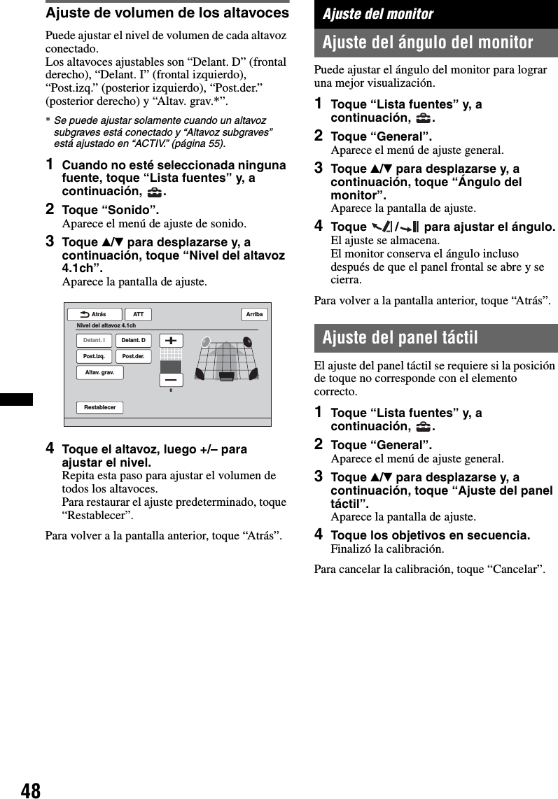 48Ajuste de volumen de los altavocesPuede ajustar el nivel de volumen de cada altavoz conectado.Los altavoces ajustables son “Delant. D” (frontal derecho), “Delant. I” (frontal izquierdo), “Post.izq.” (posterior izquierdo), “Post.der.” (posterior derecho) y “Altav. grav.*”.*Se puede ajustar solamente cuando un altavoz subgraves está conectado y “Altavoz subgraves” está ajustado en “ACTIV.” (página 55).1Cuando no esté seleccionada ninguna fuente, toque “Lista fuentes” y, a continuación, .2Toque “Sonido”.Aparece el menú de ajuste de sonido.3Toque v/V para desplazarse y, a continuación, toque “Nivel del altavoz 4.1ch”.Aparece la pantalla de ajuste.4Toque el altavoz, luego +/– para ajustar el nivel.Repita esta paso para ajustar el volumen de todos los altavoces.Para restaurar el ajuste predeterminado, toque “Restablecer”.Para volver a la pantalla anterior, toque “Atrás”.Ajuste del monitorAjuste del ángulo del monitorPuede ajustar el ángulo del monitor para lograr una mejor visualización.1Toque “Lista fuentes” y, a continuación, .2Toque “General”.Aparece el menú de ajuste general.3Toque v/V para desplazarse y, a continuación, toque “Ángulo del monitor”.Aparece la pantalla de ajuste.4Toque  /  para ajustar el ángulo.El ajuste se almacena.El monitor conserva el ángulo incluso después de que el panel frontal se abre y se cierra.Para volver a la pantalla anterior, toque “Atrás”.Ajuste del panel táctilEl ajuste del panel táctil se requiere si la posición de toque no corresponde con el elemento correcto.1Toque “Lista fuentes” y, a continuación, .2Toque “General”.Aparece el menú de ajuste general.3Toque v/V para desplazarse y, a continuación, toque “Ajuste del panel táctil”.Aparece la pantalla de ajuste.4Toque los objetivos en secuencia.Finalizó la calibración.Para cancelar la calibración, toque “Cancelar”.Delant. IPost.izq.Altav. grav.Delant. DPost.der.ATTRestablecerAtrásNivel del altavoz 4.1chArriba0