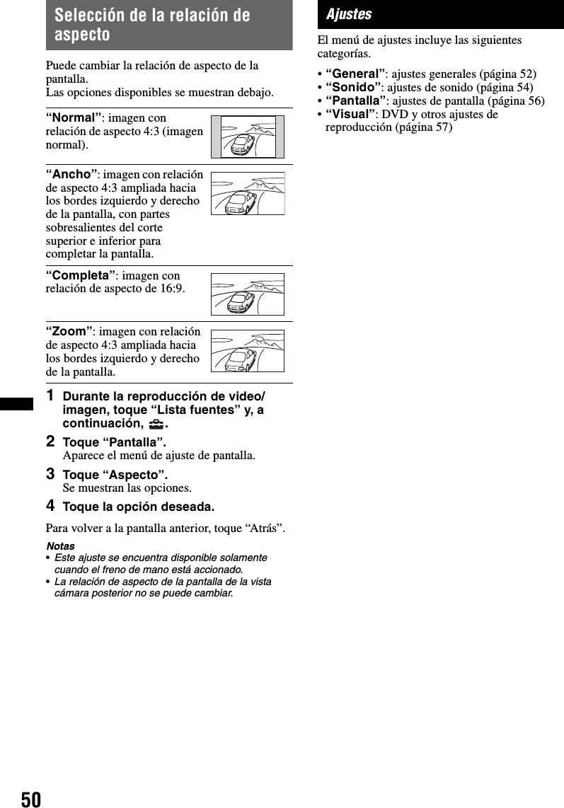 50Selección de la relación de aspectoPuede cambiar la relación de aspecto de la pantalla.Las opciones disponibles se muestran debajo.1Durante la reproducción de video/imagen, toque “Lista fuentes” y, a continuación, .2Toque “Pantalla”.Aparece el menú de ajuste de pantalla.3Toque “Aspecto”.Se muestran las opciones.4Toque la opción deseada.Para volver a la pantalla anterior, toque “Atrás”.Notas•Este ajuste se encuentra disponible solamente cuando el freno de mano está accionado.•La relación de aspecto de la pantalla de la vista cámara posterior no se puede cambiar.AjustesEl menú de ajustes incluye las siguientes categorías.•“General”: ajustes generales (página 52)•“Sonido”: ajustes de sonido (página 54)•“Pantalla”: ajustes de pantalla (página 56)•“Visual”: DVD y otros ajustes de reproducción (página 57)“Normal”: imagen con relación de aspecto 4:3 (imagen normal).“Ancho”: imagen con relación de aspecto 4:3 ampliada hacia los bordes izquierdo y derecho de la pantalla, con partes sobresalientes del corte superior e inferior para completar la pantalla.“Completa”: imagen con relación de aspecto de 16:9.“Zoom”: imagen con relación de aspecto 4:3 ampliada hacia los bordes izquierdo y derecho de la pantalla.