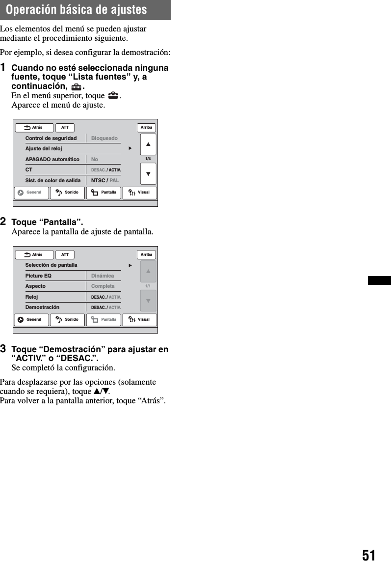 51Operación básica de ajustesLos elementos del menú se pueden ajustar mediante el procedimiento siguiente.Por ejemplo, si desea configurar la demostración:1Cuando no esté seleccionada ninguna fuente, toque “Lista fuentes” y, a continuación, .En el menú superior, toque  .Aparece el menú de ajuste.2Toque “Pantalla”.Aparece la pantalla de ajuste de pantalla.3Toque “Demostración” para ajustar en “ACTIV.” o “DESAC.”.Se completó la configuración.Para desplazarse por las opciones (solamente cuando se requiera), toque v/V.Para volver a la pantalla anterior, toque “Atrás”.ATTGeneral Sonido Pantalla Visual1/4Control de seguridadAjuste del relojAPAGADO automáticoCTSist. de color de salidaBloqueadoNoDESAC. / ACTIV.NTSC / PALAtrás ArribaATTSelección de pantallaPicture EQAspectoRelojDemostraciónDinámicaCompletaDESAC. / ACTIV.DESAC. / ACTIV.Atrás ArribaGeneral Sonido Pantalla Visual1/1
