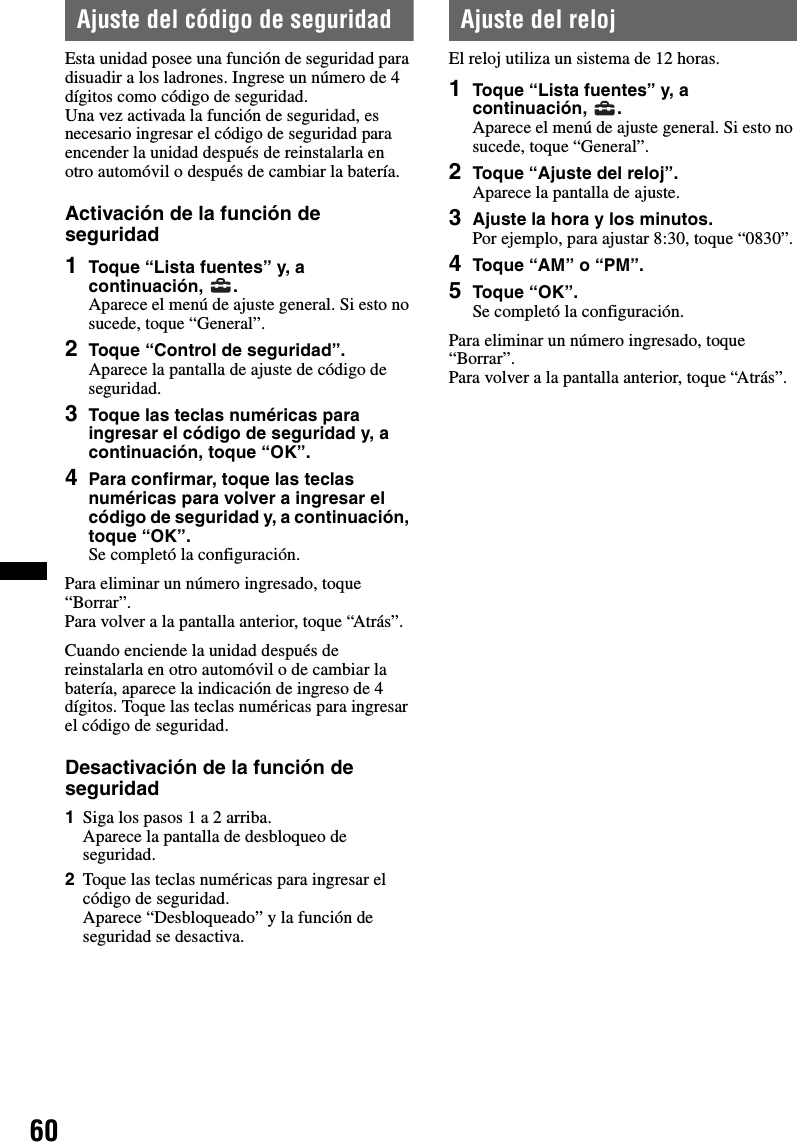 60Ajuste del código de seguridadEsta unidad posee una función de seguridad para disuadir a los ladrones. Ingrese un número de 4 dígitos como código de seguridad.Una vez activada la función de seguridad, es necesario ingresar el código de seguridad para encender la unidad después de reinstalarla en otro automóvil o después de cambiar la batería.Activación de la función de seguridad1Toque “Lista fuentes” y, a continuación, .Aparece el menú de ajuste general. Si esto no sucede, toque “General”.2Toque “Control de seguridad”.Aparece la pantalla de ajuste de código de seguridad.3Toque las teclas numéricas para ingresar el código de seguridad y, a continuación, toque “OK”.4Para confirmar, toque las teclas numéricas para volver a ingresar el código de seguridad y, a continuación, toque “OK”.Se completó la configuración.Para eliminar un número ingresado, toque “Borrar”.Para volver a la pantalla anterior, toque “Atrás”.Cuando enciende la unidad después de reinstalarla en otro automóvil o de cambiar la batería, aparece la indicación de ingreso de 4 dígitos. Toque las teclas numéricas para ingresar el código de seguridad.Desactivación de la función de seguridad1Siga los pasos 1 a 2 arriba.Aparece la pantalla de desbloqueo de seguridad.2Toque las teclas numéricas para ingresar el código de seguridad.Aparece “Desbloqueado” y la función de seguridad se desactiva.Ajuste del relojEl reloj utiliza un sistema de 12 horas.1Toque “Lista fuentes” y, a continuación, .Aparece el menú de ajuste general. Si esto no sucede, toque “General”.2Toque “Ajuste del reloj”.Aparece la pantalla de ajuste.3Ajuste la hora y los minutos.Por ejemplo, para ajustar 8:30, toque “0830”.4Toque “AM” o “PM”.5Toque “OK”.Se completó la configuración.Para eliminar un número ingresado, toque “Borrar”.Para volver a la pantalla anterior, toque “Atrás”.