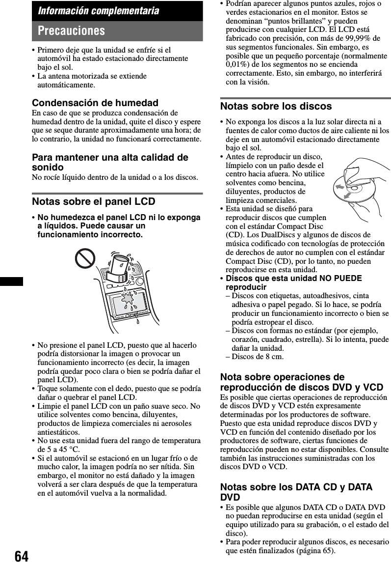 64Información complementariaPrecauciones• Primero deje que la unidad se enfríe si el automóvil ha estado estacionado directamente bajo el sol.• La antena motorizada se extiende automáticamente.Condensación de humedadEn caso de que se produzca condensación de humedad dentro de la unidad, quite el disco y espere que se seque durante aproximadamente una hora; de lo contrario, la unidad no funcionará correctamente.Para mantener una alta calidad de sonidoNo rocíe líquido dentro de la unidad o a los discos.Notas sobre el panel LCD•No humedezca el panel LCD ni lo exponga a líquidos. Puede causar un funcionamiento incorrecto.• No presione el panel LCD, puesto que al hacerlo podría distorsionar la imagen o provocar un funcionamiento incorrecto (es decir, la imagen podría quedar poco clara o bien se podría dañar el panel LCD).• Toque solamente con el dedo, puesto que se podría dañar o quebrar el panel LCD.• Limpie el panel LCD con un paño suave seco. No utilice solventes como bencina, diluyentes, productos de limpieza comerciales ni aerosoles antiestáticos.• No use esta unidad fuera del rango de temperatura de 5 a 45 °C.• Si el automóvil se estacionó en un lugar frío o de mucho calor, la imagen podría no ser nítida. Sin embargo, el monitor no está dañado y la imagen volverá a ser clara después de que la temperatura en el automóvil vuelva a la normalidad.• Podrían aparecer algunos puntos azules, rojos o verdes estacionarios en el monitor. Estos se denominan “puntos brillantes” y pueden producirse con cualquier LCD. El LCD está fabricado con precisión, con más de 99,99% de sus segmentos funcionales. Sin embargo, es posible que un pequeño porcentaje (normalmente 0,01%) de los segmentos no se encienda correctamente. Esto, sin embargo, no interferirá con la visión.Notas sobre los discos• No exponga los discos a la luz solar directa ni a fuentes de calor como ductos de aire caliente ni los deje en un automóvil estacionado directamente bajo el sol.• Antes de reproducir un disco, límpielo con un paño desde el centro hacia afuera. No utilice solventes como bencina, diluyentes, productos de limpieza comerciales.• Esta unidad se diseñó para reproducir discos que cumplen con el estándar Compact Disc (CD). Los DualDiscs y algunos de discos de música codificado con tecnologías de protección de derechos de autor no cumplen con el estándar Compact Disc (CD), por lo tanto, no pueden reproducirse en esta unidad.•Discos que esta unidad NO PUEDE reproducir– Discos con etiquetas, autoadhesivos, cinta adhesiva o papel pegado. Si lo hace, se podría producir un funcionamiento incorrecto o bien se podría estropear el disco.– Discos con formas no estándar (por ejemplo, corazón, cuadrado, estrella). Si lo intenta, puede dañar la unidad.– Discos de 8 cm.Nota sobre operaciones de reproducción de discos DVD y VCDEs posible que ciertas operaciones de reproducción de discos DVD y VCD estén expresamente determinadas por los productores de software. Puesto que esta unidad reproduce discos DVD y VCD en función del contenido diseñado por los productores de software, ciertas funciones de reproducción pueden no estar disponibles. Consulte también las instrucciones suministradas con los discos DVD o VCD.Notas sobre los DATA CD y DATA DVD• Es posible que algunos DATA CD o DATA DVD no puedan reproducirse en esta unidad (según el equipo utilizado para su grabación, o el estado del disco).• Para poder reproducir algunos discos, es necesario que estén finalizados (página 65).