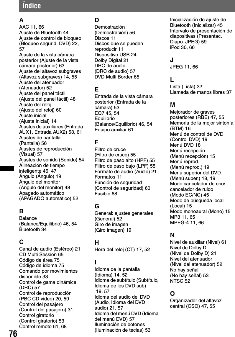 76ÍndiceAAAC 11, 66Ajuste de Bluetooth 44Ajuste de control de bloqueo (Bloqueo segurid. DVD) 22, 57Ajuste de la vista cámara posterior (Ajuste de la vista cámara posterior) 63Ajuste del altavoz subgraves (Altavoz subgraves) 14, 55Ajuste del atenuador (Atenuador) 52Ajuste del panel táctil (Ajuste del panel táctil) 48Ajuste del reloj (Ajuste del reloj) 60Ajuste inicial (Ajuste inicial) 14Ajustes de auxiliares (Entrada AUX1, Entrada AUX2) 53, 61Ajustes de pantalla (Pantalla) 56Ajustes de reproducción (Visual) 57Ajustes de sonido (Sonido) 54Alineación de tiempo inteligente 46, 47Ángulo (Ángulo) 19Ángulo del monitor (Ángulo del monitor) 48Apagado automático (APAGADO automático) 52BBalance (Balance/Equilibrio) 46, 54Bluetooth 34CCanal de audio (Estéreo) 21CD Multi Session 65Código de área 75Código de idioma 75Comando por movimientos disponible 33Control de gama dinámica (DRC) 57Control de reproducción (PBC CD video) 20, 59Control del pasajero (Control del pasajero) 31Control giratorio (Control giratorio) 53Control remoto 61, 68DDemostración (Demostración) 56Discos 11Discos que se pueden reproducir 11Dispositivo USB 24Dolby Digital 21DRC de audio (DRC de audio) 57DVD Multi Border 65EEntrada de la vista cámara posterior (Entrada de la cámara) 53EQ7 45, 54Equilibrio (Balance/Equilibrio) 46, 54Equipo auxiliar 61FFiltro de cruce (Filtro de cruce) 55Filtro de paso alto (HPF) 55Filtro de paso bajo (LPF) 55Formato de audio (Audio) 21Formatos 11Función de seguridad (Control de seguridad) 60Fusible 68GGeneral: ajustes generales (General) 52Giro de imagen (Giro imagen) 19HHora del reloj (CT) 17, 52IIdioma de la pantalla (Idioma) 14, 52Idioma de subtítulo (Subtítulo, Idioma de los DVD sub)  19, 57Idioma del audio del DVD (Audio, Idioma del DVD audio) 21, 57Idioma del menú DVD (Idioma del menú DVD) 57Iluminación de botones (Iluminación de teclas) 53Inicialización de ajuste de Bluetooth (Inicializar) 45Intervalo de presentación de diapositivas (Presentac. Diapo. JPEG) 59iPod 30, 66JJPEG 11, 66LLista (Lista) 32Llamada de manos libres 37MMejorador de graves posteriores (RBE) 47, 55Memoria de la mejor sintonía (BTM) 16Menú de control de DVD (Control DVD) 19Menú DVD 18Menú recepción (Menú recepción) 15Menú reprod. (Menú reprod.) 19Menú superior del DVD (Menú super.) 18, 19Modo cancelador de eco/cancelador de ruido (Modo EC/NC) 45Modo de búsqueda local (Local) 15Modo monoaural (Mono) 15MP3 11, 65MPEG-4 11, 66NNivel de auxiliar (Nivel) 61Nivel de Dolby D (Nivel de Dolby D) 21Nivel del atenuador (Nivel del atenuador) 52No hay señal (No hay señal) 53NTSC 52OOrganizador del altavoz central (CSO) 47, 55