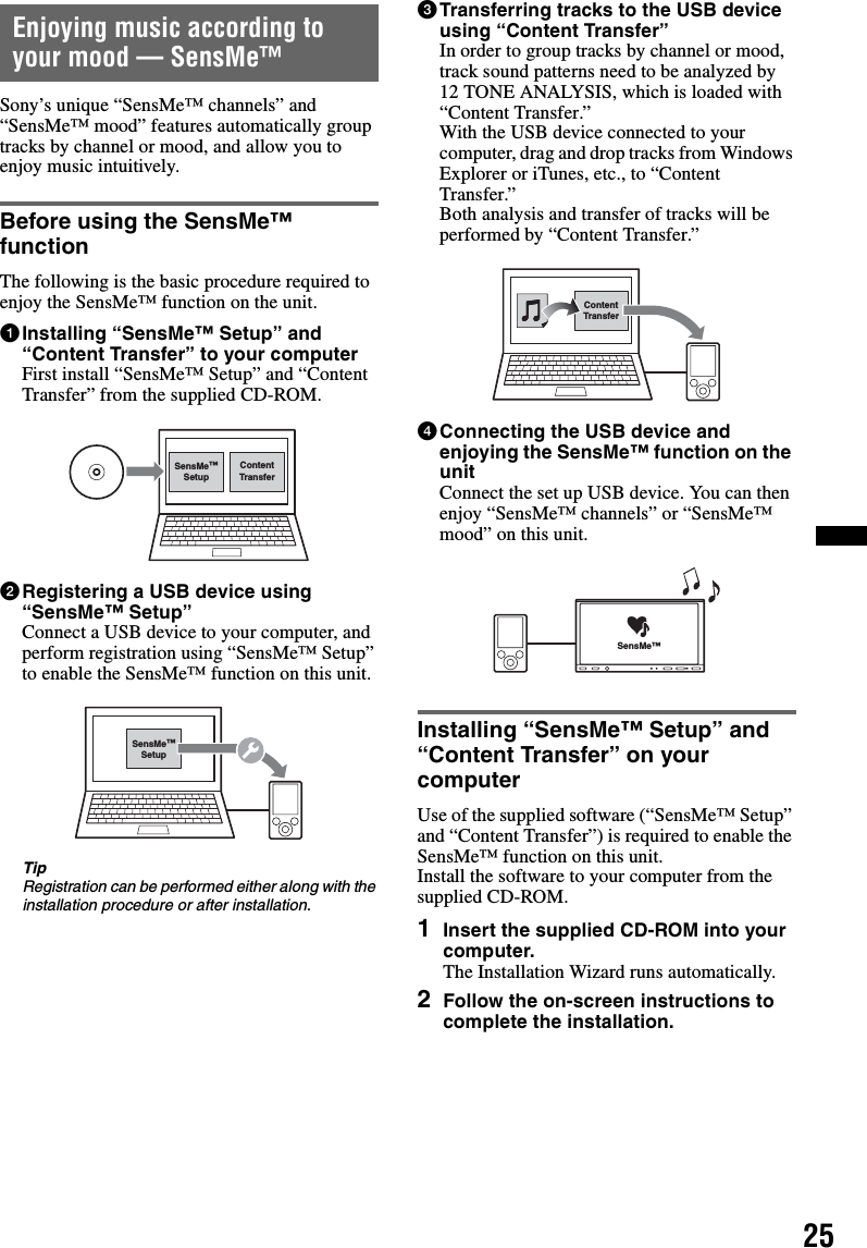 25Enjoying music according to your mood — SensMe™Sony’s unique “SensMe™ channels” and “SensMe™ mood” features automatically group tracks by channel or mood, and allow you to enjoy music intuitively.Before using the SensMe™ functionThe following is the basic procedure required to enjoy the SensMe™ function on the unit.1Installing “SensMe™ Setup” and “Content Transfer” to your computerFirst install “SensMe™ Setup” and “Content Transfer” from the supplied CD-ROM.2Registering a USB device using “SensMe™ Setup”Connect a USB device to your computer, and perform registration using “SensMe™ Setup” to enable the SensMe™ function on this unit.TipRegistration can be performed either along with the installation procedure or after installation.3Transferring tracks to the USB device using “Content Transfer”In order to group tracks by channel or mood, track sound patterns need to be analyzed by 12 TONE ANALYSIS, which is loaded with “Content Transfer.”With the USB device connected to your computer, drag and drop tracks from Windows Explorer or iTunes, etc., to “Content Transfer.”Both analysis and transfer of tracks will be performed by “Content Transfer.”4Connecting the USB device and enjoying the SensMe™ function on the unitConnect the set up USB device. You can then enjoy “SensMe™ channels” or “SensMe™ mood” on this unit.Installing “SensMe™ Setup” and “Content Transfer” on your computerUse of the supplied software (“SensMe™ Setup” and “Content Transfer”) is required to enable the SensMe™ function on this unit.Install the software to your computer from the supplied CD-ROM.1Insert the supplied CD-ROM into your computer.The Installation Wizard runs automatically.2Follow the on-screen instructions to complete the installation.ContentTransferSensMe™SetupSensMe™SetupContentTransferSensMe™