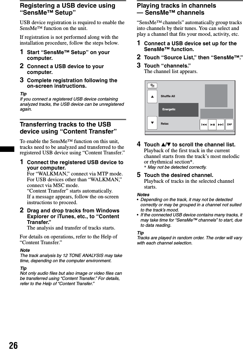 26Registering a USB device using “SensMe™ Setup”USB device registration is required to enable the SensMe™ function on the unit.If registration is not performed along with the installation procedure, follow the steps below.1Start “SensMe™ Setup” on your computer.2Connect a USB device to your computer.3Complete registration following the on-screen instructions.TipIf you connect a registered USB device containing analyzed tracks, the USB device can be unregistered again.Transferring tracks to the USB device using “Content Transfer”To enable the SensMe™ function on this unit, tracks need to be analyzed and transferred to the registered USB device using “Content Transfer.”1Connect the registered USB device to your computer.For “WALKMAN,” connect via MTP mode.For USB devices other than “WALKMAN,” connect via MSC mode.“Content Transfer” starts automatically.If a message appears, follow the on-screen instructions to proceed.2Drag and drop tracks from Windows Explorer or iTunes, etc., to “Content Transfer.”The analysis and transfer of tracks starts.For details on operations, refer to the Help of “Content Transfer.”NoteThe track analysis by 12 TONE ANALYSIS may take time, depending on the computer environment.TipNot only audio files but also image or video files can be transferred using “Content Transfer.” For details, refer to the Help of “Content Transfer.”Playing tracks in channels — SensMe™ channels“SensMe™ channels” automatically group tracks into channels by their tunes. You can select and play a channel that fits your mood, activity, etc.1Connect a USB device set up for the SensMe™ function.2Touch “Source List,” then “SensMe™.”3Touch “channels.”The channel list appears.4Touch v/V to scroll the channel list.Playback of the first track in the current channel starts from the track’s most melodic or rhythmical section*.*May not be detected correctly.5Touch the desired channel.Playback of tracks in the selected channel starts.Notes•Depending on the track, it may not be detected correctly or may be grouped in a channel not suited to the track’s mood.•If the connected USB device contains many tracks, it may take time for “SensMe™ channels” to start, due to data reading.TipTracks are played in random order. The order will vary with each channel selection.Shuffle AllRelax  EnergeticZAP
